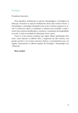 7
Prefácio
Prezados(as) alunos(as),
Nesta disciplina, abordaremos os aspectos Antropológicos e Sociológicos da
Educação. Focaremos os aspectos fundamentais dessas duas Ciências Sociais, a
Antropologia e a Sociologia, abordando temas como: o homem enquanto ser so-
cial, o conceito de cultura, a socialização, as relações entre sociedade e escola, a
escola como instância disciplinadora e normativa, a reprodução das desigualdades
na escola, a escola na sociedade de informação, dentre outros.
Como se vê são assuntos complexos que exigem reflexão aprofundada. Para
tanto, vamos adentrar as reflexões sobre o surgimento das duas ciências, suas
grandes questões e seus maiores expoentes clássicos e contemporâneos para, em
seguida, relacionarmos as reflexões próprias da Sociologia e Antropologia com
a Educação.
Bons estudos!
 