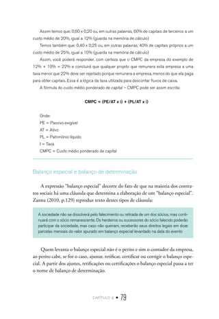 capítulo 4 • 79
Assim temos que: 0,60 x 0,20 ou, em outras palavras, 60% de capitais de terceiros a um
custo médio de 20%, igual a 12% (guarda na memória de cálculo)
Temos também que: 0,40 x 0,25 ou, em outras palavras, 40% de capitais próprios a um
custo médio de 25%, igual a 10% (guarda na memória de cálculo)
Assim, você poderá responder, com certeza que o CMPC da empresa do exemplo de
12% + 10% = 22% e concluirá que qualquer projeto que remunera esta empresa a uma
taxa menor que 22% deve ser rejeitado porque remunera a empresa, menos do que ela paga
para obter capitais. Essa é a lógica da taxa utilizada para descontar fluxos de caixa.
A fórmula do custo médio ponderado de capital – CMPC pode ser assim escrita:
CMPC = (PE/AT x i) + (PL/AT x i)
Onde:
PE = Passivo exigível
AT = Ativo
PL = Patrimônio líquido
I = Taxa
CMPC = Custo médio ponderado de capital
Balanço especial e balanço de determinação
A expressão “balanço especial” decorre do fato de que na maioria dos contra-
tos sociais há uma cláusula que determina a elaboração de um “balanço especial”.
Zanna (2010, p.129) reproduz texto destes tipos de cláusula:
A sociedade não se dissolverá pelo falecimento ou retirada de um dos sócios, mas conti-
nuará com o sócio remanescente. Os herdeiros ou sucessores do sócio falecido poderão
participar da sociedade, mas caso não queiram, receberão seus direitos legais em doze
parcelas mensais do valor apurado em balanço especial levantado na data do evento
Quem levanta o balanço especial não é o perito e sim o contador da empresa,
ao perito cabe, se for o caso, ajustar, retificar, certificar ou corrigir o balanço espe-
cial. A partir dos ajustes, retificações ou certificações o balanço especial passa a ter
o nome de balanço de determinação.
 