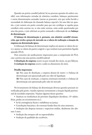 capítulo 4 • 80
Quando em perícia contábil judicial, há no processo questões de ordem con-
tábil, com informações retiradas de relatórios contábeis, balanços patrimoniais
e outras demonstrações acostadas (anexas ao processo), sem que tenha havido a
necessidade de elaboração do chamado balanço especial e há uma lide em ques-
tão, o juiz nomeia um perito contador para que este certifique se aquelas peças
contábeis estão corretas ou, se não estão corretas, estão sendo questionadas por
uma das partes, o juiz solicitará ao perito nomeado a elaboração de um balanço
de determinação
O balanço de determinação é, portanto, um relatório contábil circuns-
crito, que revela a preços de mercado ou a valores de realização a situação da
empresa em determinada época.
A elaboração do balanço de determinação implica em ajustar os valores do ati-
vo e ajustar os valores do passivo exigível, o que resultará num patrimônio líquido
ajustado (PLA).
Dois conceitos são juridicamente importantes para a compreensão do PLA,
caso a perícia seja uma perícia contábil judicial:
A dissolução da empresa: ocorre ou por vontade dos sócios, ou por falência;
A resolução da empresa: ocorre a saída ou afastamento do sócio.
Detalhe importante:
(a)	 Nos casos de dissolução, a empresa deixará de existir e o balanço de
determinação será apresentado pelo seu valor de liquidação
(b)	Nos casos de resolução, a empresa continuará existindo e o balanço de
determinação será apresentado pelo valor de mercado
No levantamento do balanço de determinação diversas questões precisam ser
verificadas pelo perito, visando expressar corretamente a situação líquida patrimo-
nial da sociedade empresária. Vejamos algumas dessas questões:
•  Ausência ou insuficiência de provisões (liquidações duvidosas, 13º salário,
férias, perdas em investimentos etc.);
•  Se há contingências fiscais e trabalhistas na justiça;
•  Conciliações bancárias e de eventuais fundos fixos de caixa existentes;
•  Avaliações das despesas mensais e respectivas médias, idealmente dos últi-
mos 5 anos;
•  Avaliação dos estoques sub ou superavaliados;
•  Avaliação da qualidade dos recebíveis;
 