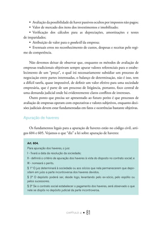 capítulo 4 • 81
•  Avaliação da possibilidade de haver passivos ocultos por impostos não pagos;
•  Valor de mercado dos itens dos investimentos e imobilizado;
•  Verificação dos cálculos para as depreciações, amortizações e testes
de imparidades;
•  Atribuição de valor para o goodwill da empresa;
•  Eventuais erros no reconhecimento de custos, despesas e receitas pelo regi-
me de competência.
Não devemos deixar de observar que, enquanto os métodos de avaliação de
empresas tradicionais objetivam sempre apurar valores referenciais para o estabe-
lecimento de um “preço”, o qual irá necessariamente subsidiar um processo de
negociação entre partes interessadas, o balanço de determinação, não é isso, tem
a difícil tarefa, quase impossível, de definir um valor efetivo para uma sociedade
empresária, que é parte de um processo de litigância, portanto, foco central de
uma demanda judicial onde há evidentemente claros conflitos de interesses.
Outro ponto que precisa ser apresentado ao futuro perito é que processos de
avaliação de empresas operam com expectativas e valores subjetivos, enquanto deci-
sões judiciais devem estar fundamentadas em fatos e ocorrências bastante objetivas.
Apuração de haveres
Os fundamentos legais para a apuração de haveres estão no código civil, arti-
gos 604 e 605. Vejamos o que “diz” a lei sobre apuração de haveres:
Art. 604.
Para apuração dos haveres, o juiz:
I - fixará a data da resolução da sociedade;
II - definirá o critério de apuração dos haveres à vista do disposto no contrato social; e
III - nomeará o perito.
§ 1º O juiz determinará à sociedade ou aos sócios que nela permanecerem que depo-
sitem em juízo a parte incontroversa dos haveres devidos.
§ 2º O depósito poderá ser, desde logo, levantando pelo ex-sócio, pelo espólio ou
pelos sucessores.
§ 3º Se o contrato social estabelecer o pagamento dos haveres, será observado o que
nele se dispôs no depósito judicial da parte incontroversa.
 
