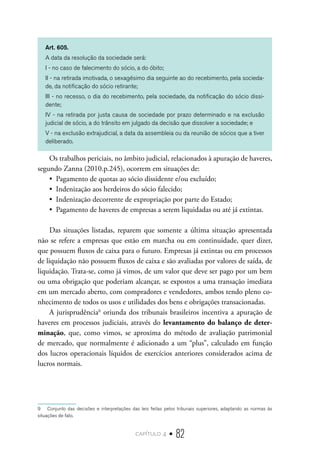 capítulo 4 • 82
Art. 605.
A data da resolução da sociedade será:
I - no caso de falecimento do sócio, a do óbito;
II - na retirada imotivada, o sexagésimo dia seguinte ao do recebimento, pela socieda-
de, da notificação do sócio retirante;
III - no recesso, o dia do recebimento, pela sociedade, da notificação do sócio dissi-
dente;
IV - na retirada por justa causa de sociedade por prazo determinado e na exclusão
judicial de sócio, a do trânsito em julgado da decisão que dissolver a sociedade; e
V - na exclusão extrajudicial, a data da assembleia ou da reunião de sócios que a tiver
deliberado.
Os trabalhos periciais, no âmbito judicial, relacionados à apuração de haveres,
segundo Zanna (2010.p.245), ocorrem em situações de:
•  Pagamento de quotas ao sócio dissidente e/ou excluído;
•  Indenização aos herdeiros do sócio falecido;
•  Indenização decorrente de expropriação por parte do Estado;
•  Pagamento de haveres de empresas a serem liquidadas ou até já extintas.
Das situações listadas, reparem que somente a última situação apresentada
não se refere a empresas que estão em marcha ou em continuidade, quer dizer,
que possuem fluxos de caixa para o futuro. Empresas já extintas ou em processos
de liquidação não possuem fluxos de caixa e são avaliadas por valores de saída, de
liquidação. Trata-se, como já vimos, de um valor que deve ser pago por um bem
ou uma obrigação que poderiam alcançar, se expostos a uma transação imediata
em um mercado aberto, com compradores e vendedores, ambos tendo pleno co-
nhecimento de todos os usos e utilidades dos bens e obrigações transacionadas.
A jurisprudência9
oriunda dos tribunais brasileiros incentiva a apuração de
haveres em processos judiciais, através do levantamento do balanço de deter-
minação, que, como vimos, se aproxima do método de avaliação patrimonial
de mercado, que normalmente é adicionado a um “plus”, calculado em função
dos lucros operacionais líquidos de exercícios anteriores considerados acima de
lucros normais.
9  Conjunto das decisões e interpretações das leis feitas pelos tribunais superiores, adaptando as normas às
situações de fato.
 