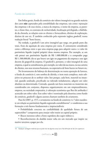 capítulo 4 • 83
Fundo de comércio
Em linhas gerais, fundo de comércio são valores intangíveis na grande maioria
dos casos não capturados pela contabilidade das empresas, tais como: reputação
das empresas e de seus sócios, a marca da empresa, o nome da empresa, as paten-
tes, o know-how, os contratos de exclusividade, localização privilegiada, a fidelida-
de da clientela, as relações com os clientes e fornecedores, direitos de exploração,
direitos de uso etc. É também conhecido pela expressão inglesa goodwill, numa
tradução literal “bom futuro.
Na verdade, o goodwill é um ativo intangível que surge, em grande parte das
vezes, fruto da aquisição de uma empresa por outra. É comumente considerado
como a diferença entre o que uma empresa paga para adquirir outra e o valor do
patrimônio líquido (capital próprio) dessa mesma empresa. Por exemplo, se um
vale possui um patrimônio líquido de R$ 1.000.000,00 e o comprador paga
R$ 1.500.000,00, diz-se que houve um ágio no pagamento da empresa e esse ágio
decorre do googwill da empresa. O goodwill é, portanto, o valor intangível de uma
empresa, o qual se consubstancia, por exemplo, no valor da sua marca, na sua carteira
de clientes, nos seus recursos humanos, na expectativa de bons lucros no futuro etc.
No levantamento do balanço de determinação ou numa apuração de haveres,
o fundo de comércio é, sem sombra de dúvida, o item mais complexo, mais sub-
jetivo no processo de se atribuir valor. Isto porque, cada bem, material ou imate-
rial, quando analisado, precificado ou valorado isoladamente, adquire um valor
absoluto ou determinado. Contudo, quando tais bens materiais ou imateriais são
considerados em conjunto, dispostos organicamente em um empreendimento,
empresa, ou sociedade empresária, à valoração econômica que lhes foi atribuída é
acrescido um sobre valor. Este sobre valor é nominado pela doutrina como fundo
de comércio, goodwill e alguns autores chamam também de aviamento.
Para Sá (2007, p. 157), o aviamento ou fundo de comércio é o “valor exceden-
te em relação ao patrimônio líquido registrado contabilmente”, e condiciona a sua
formação a três fatores fundamentais e imprescindíveis:
•  Probabilidade concreta ou confiabilidade de qualidade futura de um
supercrédito10
competente para ensejar valor maior ao capital próprio;
•  Riscos inerentes sobre a fonte supridora dos super-réditos e;
•  Reconhecimento da aludida maior valia em um mercado que inspire ou
motive terceiros a pagar por ela.
10  Qualquer vantagem material que se pode tirar de alguma coisa; lucro. Na definição de Sá: Um superlucro
 