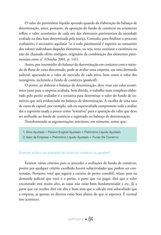 capítulo 4 • 84
O valor do patrimônio líquido apurado quando da elaboração do balanço de
determinação, antes, portanto, da apuração do fundo de comércio ou aviamento
reflete o valor econômico de cada um dos elementos patrimoniais da sociedade
avaliada na data base determinada pela justiça. Contudo, para finalizar o processo
avaliatório, é necessário aquilatar “se o todo patrimonial é superior ao somatório
dos valores individuais daqueles elementos, ou seja, resta constatar a existência ou
não do chamado efeito sinérgico, originário da combinação dos elementos patri-
moniais entre si” (Ornelas 2001, p. 141).
Assim, por intermédio do balanço de determinação em conjunto com o méto-
do de fluxo de caixa descontado, pode-se avaliar uma empresa, em uma demanda
judicial, apurando-se o valor de mercado de cada ativo, bem como o valor dos
intangíveis, incluindo o fundo de comércio (goodwill).
O perito, ao elaborar o balanço de determinação, deve visar um valor econô-
mico justo para a empresa avaliada. Sem dúvida, o trabalho mais complexo elabo-
rado pelo perito avaliador é a tentativa para determinar o valor do fundo de co-
mércio que será evidenciado no balanço de determinação. A escolha de uma taxa
de custo de capital, por exemplo, sub ou superavaliada compromete toda a análise
daí a expressão usada a pouco como “tentativa” para a apuração do valor que deve
ser atribuído ao fundo de comércio e registrado no balanço de determinação.
Transformando as argumentações anteriores, em números, temos que:
1. Ativo Ajustado – Passivo Exigível Ajustado = Patrimônio Líquido Ajustado
2. Valor da Empresa = Patrimônio Líquido Ajustado + Fundo De Comércio
Exemplo prático de avaliação do fundo de comércio ou goodwill
Existem vários critérios para se proceder a avaliações de fundo de comércio,
porém por qualquer critério escolhido haverá subjetividades que podem ser con-
testadas, Portanto, você que seguirá a carreira de perito contábil, relaxe, pois na
demanda judicial que você é o perito, a parte que vai pagar, dirá que o valor
encontrado está muito alto, as taxas não estão bem fundamentadas e etc. Já a
parte que vai receber dirá em alto e bom som que o cálculo está subavaliado que
a empresa, as quotas, os direitos estão bem abaixo do que se esperava. É normal
isto acontecer.
 