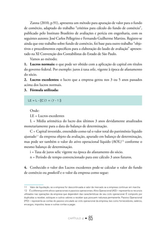 capítulo 4 • 85
Zanna (2010, p.91), apresenta um método para apuração de valor para o fundo
de comércio, adaptado do trabalho “critérios para cálculo do fundo de comércio”,
publicado pelo Instituto Brasileiro de avaliações e perícia em engenharia, com os
seguintes autores: José Carlos Pellegrino e Fernando Guilherme Martins. Registre-se
ainda que este trabalho sobre fundo de comércio, foi base para outro trabalho “obje-
tivos e procedimentos específicos para a elaboração do laudo de avaliação” apresen-
tado na XI Convenção dos Contabilistas do Estado de São Paulo.
Vamos ao método;
1.	 Lucros normais: o que pode ser obtido com a aplicação de capital em títulos
do governo federal. Por exemplo: juros á taxa selic, vigente à época de afastamento
do sócio.
2.	 Lucros excedentes: o lucro que a empresa gerou nos 3 ou 5 anos passados
acima dos lucros normais.
3.	 Fórmula utilizada:		
LE = L - {[C (1 + i )n
- 1 ]}
Onde:
LE = Lucros excedentes
L = Média aritmética do lucro dos últimos 3 anos devidamente atualizados
monetariamente para a data do balanço de determinação.
C = Capital investido, entendido como tal o valor total do patrimônio líquido
ajustado11
da empresa objeto da avaliação, apurado em balanço de determinação,
mas pode ser também o valor do ativo operacional líquido (AOL)12
conforme o
mesmo balanço de determinação.
i = Taxa de juros selic vigente na época do afastamento do sócio.
n = Período de tempo convencionado para este cálculo 3 anos futuros.
4.	 Conhecido o valor dos Lucros excedentes pode-se calcular o valor do fundo
de comércio ou goodwill e o valor da empresa como segue:
11  Valor de liquidação, se a empresa for descontinuada e valor de mercado se a empresa continuar em marcha
12  É a diferença entre ativos operacionais e passivos operacionais. Ativo Operacional (AO) – representa os recursos
utilizados nas operações da empresa que dependem das características de seu ciclo operacional. É composto por
duplicatas a receber, estoques e outros valores a receber que possuem natureza permanente. Passivo Operacional
(PO) – representa as contas do passivo vinculado ao ciclo operacional da empresa, tais como fornecedores, salários,
encargos, impostos, taxas e outras contas a pagar.
 