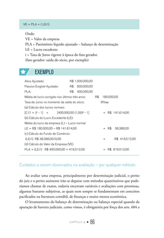 capítulo 4 • 86
VE = PLA + ( LE/i)
Onde:
VE = Valor da empresa
PLA = Patrimônio líquido ajustado – balanço de determinação
LE = Lucro excedente
i = Taxa de Juros vigente à época do fato gerador.
(fato gerador: saída do sócio, por exemplo)
EXEMPLO
Ativo Ajustado:			 R$ 1.000.000,00
Passivo Exigível Ajustado:	 R$ 600.000,00
PLA:				 R$ 400.000,00
Média de lucro corrigido nos últimos três anos:	 R$ 180.000,00
Taxa de Juros no momento da saída do sócio:	 9%aa
(a) Cálculo dos lucros normais:
[C (1 + i)n
- 1]	 =	 [400.000,00 (1,09)³ - 1]	 =	 R$ 141.614,00
(b) Cálculo do Lucro Excedente (LE):
Média do lucro da empresa (L) – Lucro normal
LE = R$ 180.000,00 – R$ 141.614,00		 =	 R$ 38.386,00
(c) Cálculo do Fundo de Comércio:
(LE/i) R$ 38.386,00/0,09			 = R$ 416.512,00
(d) Cálculo do Valor da Empresa (VE)
PLA + (LE/i)	 R$ 400.000,00 + 416.512,00	 =	 R$ 816.512,00
Cuidados a serem observados na avaliação – por qualquer método
Ao avaliar uma empresa, principalmente por determinação judicial, o perito
do juiz e o perito assistente irão se deparar com métodos quantitativos que pode-
ríamos chamar de exatos, todavia encerram variáveis e avaliações com premissas,
algumas bastante subjetivas, as quais nem sempre se fundamentam em conceitos
pacificados na literatura contábil, de finanças e muito menos econômica.
O levantamento do balanço de determinação ou balanço especial quando da
apuração de haveres judiciais, como vimos, é obrigatória por força dos arts. 604 a
 