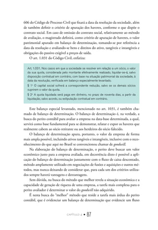 capítulo 4 • 87
606 do Código de Processo Civil que fixará a data da resolução da sociedade, além
de também definir o critério de apuração dos haveres, conforme o que dispõe o
contrato social. Em caso de omissão do contrato social, relativamente ao método
de avaliação, o magistrado definirá, como critério de apuração de haveres, o valor
patrimonial apurado em balanço de determinação, tomando-se por referência a
data da resolução e avaliando-se bens e direitos do ativo, tangíveis e intangíveis e
obrigações do passivo exigível a preços de saída.
O art. 1.031 do Código Civil, enfatiza:
Art. 1.031. Nos casos em que a sociedade se resolver em relação a um sócio, o valor
da sua quota, considerada pelo montante efetivamente realizado, liquidar-se-á, salvo
disposição contratual em contrário, com base na situação patrimonial da sociedade, à
data da resolução, verificada em balanço especialmente levantado.
§ 1o
O capital social sofrerá a correspondente redução, salvo se os demais sócios
suprirem o valor da quota.
§ 2o
A quota liquidada será paga em dinheiro, no prazo de noventa dias, a partir da
liquidação, salvo acordo, ou estipulação contratual em contrário.
Este balanço especial levantado, mencionado no art. 1031, é também cha-
mado de balanço de determinação. O balanço de determinação é, na verdade, a
busca do perito contábil para avaliar a empresa na data-base determinada, a qual,
servirá como base fundamental para se demonstrar, relatar e expor os haveres que
realmente cabem ao sócio retirante ou aos herdeiros do sócio falecido.
O balanço de determinação apura, portanto, o valor da empresa de forma
mais ampla possível, incluindo ativos tangíveis e intangíveis, inclusive com o reco-
nhecimento do que aqui no Brasil se convencionou chamar de goodwill.
Na elaboração do balanço de determinação, o perito deve buscar um valor
econômico justo para a empresa avaliada, em decorrência disto é possível a apli-
cação do balanço de determinação juntamente com o fluxo de caixa descontado,
método amplamente utilizado em negociações de fusões e aquisições e outros mé-
todos, mas nunca deixando de considerar que, para cada um dos critérios utiliza-
dos sempre haverá vantagens e desvantagens.
Sem dúvida, na busca do método que melhor revela a situação econômica e a
capacidade de geração de riqueza de uma empresa, a tarefa mais complexa para o
perito avaliador é determinar o valor do goodwill não adquirido.
É nesta busca do “melhor” método que reside a tarefa mais árdua do perito
contábil, que é evidenciar um balanço de determinação que evidencie um fluxo
 