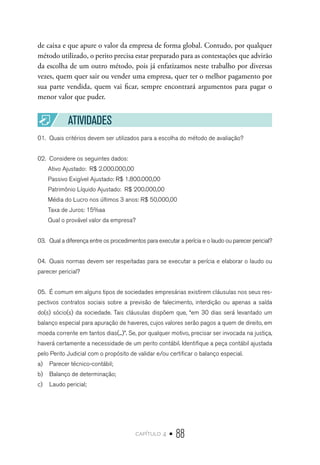 capítulo 4 • 88
de caixa e que apure o valor da empresa de forma global. Contudo, por qualquer
método utilizado, o perito precisa estar preparado para as contestações que advirão
da escolha de um outro método, pois já enfatizamos neste trabalho por diversas
vezes, quem quer sair ou vender uma empresa, quer ter o melhor pagamento por
sua parte vendida, quem vai ficar, sempre encontrará argumentos para pagar o
menor valor que puder.
ATIVIDADES
01.	 Quais critérios devem ser utilizados para a escolha do método de avaliação?
02.	 Considere os seguintes dados:
Ativo Ajustado: R$ 2.000.000,00
Passivo Exigível Ajustado: R$ 1.800.000,00
Patrimônio Líquido Ajustado: R$ 200.000,00
Média do Lucro nos últimos 3 anos: R$ 50.000,00
Taxa de Juros: 15%aa
Qual o provável valor da empresa?
03.	 Qual a diferença entre os procedimentos para executar a perícia e o laudo ou parecer pericial?
04.	 Quais normas devem ser respeitadas para se executar a perícia e elaborar o laudo ou
parecer pericial?
05.	 É comum em alguns tipos de sociedades empresárias existirem cláusulas nos seus res-
pectivos contratos sociais sobre a previsão de falecimento, interdição ou apenas a saída
do(s) sócio(s) da sociedade. Tais cláusulas dispõem que, “em 30 dias será levantado um
balanço especial para apuração de haveres, cujos valores serão pagos a quem de direito, em
moeda corrente em tantos dias(...)”. Se, por qualquer motivo, precisar ser invocada na justiça,
haverá certamente a necessidade de um perito contábil. Identifique a peça contábil ajustada
pelo Perito Judicial com o propósito de validar e/ou certificar o balanço especial.
a)	 Parecer técnico-contábil;
b)	 Balanço de determinação;
c)	 Laudo pericial;
 