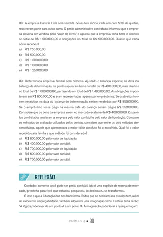 capítulo 4 • 90
08.	 A empresa Danicar Ltda será vendida. Seus dois sócios, cada um com 50% de quotas,
resolveram partir para outro ramo. O perito administrativo contratado informou que a empre-
sa deveria ser vendida pelo “valor de livros” e apurou que a empresa tinha bens e direitos
no total de R$ 1.500.000,00 e obrigações no total de R$ 500.000,00. Quanto que cada
sócio recebeu?
a)	 R$ 750.000,00
b)	 R$ 500.000,00
c)	 R$ 1.500.000,00
d)	 R$ 1.000.000,00
e)	 R$ 1.250.000,00
09.	 Determinada empresa familiar será desfeita. Ajustado o balanço especial, na data do
balanço de determinação, os peritos apuraram bens no total de R$ 400.000,00, mais direitos
no total de R$ 1.000.000,00, perfazendo um total de R$ 1.400.000,00. As obrigações impor-
tavam em R$ 800.000,00 e eram representadas apenas por empréstimos. Se os direitos fos-
sem recebidos na data do balanço de determinação, seriam recebidos por R$ 850.000,00.
Se o empréstimo fosse pago na mesma data do balanço seriam pagos R$ 550.000,00.
Considere que os bens da empresa valem no mercado exatamente R$ 400.000,00. Os peri-
tos contratados avaliaram a empresa pelo valor contábil e pelo valor de liquidação. Compare
os métodos de avaliação utilizados pelos peritos, considere que entre os dois métodos de-
senvolvidos, aquele que apresentava o maior valor absoluto foi o escolhido. Qual foi o valor
recebido pela família e que método foi considerado?
a)	 R$ 600.000,00 pelo valor de liquidação;
b)	 R$ 400.000,00 pelo valor contábil;
c)	 R$ 700.000,00 pelo valor de liquidação;
d)	 R$ 600.000,00 pelo valor contábil;
e)	 R$ 700.000,00 pelo valor contábil.
REFLEXÃO
Contador, somente você pode ser perito contábil. Isto é uma espécie de reserva de mer-
cado, prontinha para você que estudou, pesquisou, se dedicou e... se transformou.
É isso o que a Educação faz, nos transforma. Todos que se dedicam aos estudos têm, além
de excelente empregabilidade, também adquirem uma imaginação fértil. Einstein tinha razão:
"A lógica pode levar de um ponto A a um ponto B. A imaginação pode levar a qualquer lugar".
 