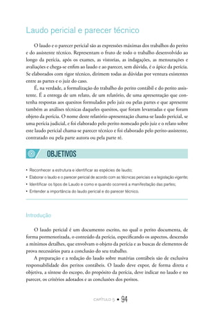 capítulo 5 • 94
Laudo pericial e parecer técnico
O laudo e o parecer pericial são as expressões máximas dos trabalhos do perito
e do assistente técnico. Representam o fruto de todo o trabalho desenvolvido ao
longo da perícia, após os exames, as vistorias, as indagações, as mensurações e
avaliações e chega-se enfim ao laudo e ao parecer, sem dúvida, é o ápice da perícia.
Se elaborados com rigor técnico, dirimem todas as dúvidas por ventura existentes
entre as partes e o juiz do caso.
É, na verdade, a formalização do trabalho do perito contábil e do perito assis-
tente. É a entrega de um relato, de um relatório, de uma apresentação que con-
tenha respostas aos quesitos formulados pelo juiz ou pelas partes e que apresente
também as análises técnicas daqueles quesitos, que foram levantadas e que foram
objeto da perícia. O nome deste relatório-apresentação chama-se laudo pericial, se
uma perícia judicial, e foi elaborado pelo perito nomeado pelo juiz e o relato sobre
este laudo pericial chama-se parecer técnico e foi elaborado pelo perito-assistente,
contratado ou pela parte autora ou pela parte ré.
OBJETIVOS
•  Reconhecer a estrutura e identificar as espécies de laudo;
•  Elaborar o laudo e o parecer pericial de acordo com as técnicas periciais e a legislação vigente;
•  Identificar os tipos de Laudo e como e quando ocorrerá a manifestação das partes;
•  Entender a importância do laudo pericial e do parecer técnico.
Introdução
O laudo pericial é um documento escrito, no qual o perito documenta, de
forma pormenorizada, o conteúdo da perícia, especificando os aspectos, descendo
a mínimos detalhes, que envolvam o objeto da perícia e as buscas de elementos de
prova necessários para a conclusão do seu trabalho.
A preparação e a redação do laudo sobre matérias contábeis são de exclusiva
responsabilidade dos peritos contábeis. O laudo deve expor, de forma direta e
objetiva, a síntese do escopo, do propósito da perícia, deve indicar no laudo e no
parecer, os critérios adotados e as conclusões dos peritos.
 
