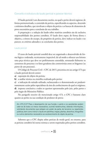 capítulo 5 • 95
Conceito e estrutura do laudo pericial e parecer técnico
O laudo pericial é um documento escrito, no qual o perito deverá registrar, de
forma pormenorizada, o conteúdo da perícia, especificando os aspectos, descendo
a mínimos detalhes, que envolvam o objeto da perícia e as buscas de elementos de
prova necessários para a conclusão do seu trabalho.
A preparação e a redação do laudo sobre matérias contábeis são de exclusiva
responsabilidade dos peritos contábeis. O laudo deve expor, de forma direta e
objetiva, a síntese do escopo, do propósito da perícia, deve indicar no laudo e no
parecer, os critérios adotados e as conclusões dos peritos.
Laudo pericial
O texto do laudo pericial contábil deve ser organizado e desenvolvido de for-
ma lógica e ordenada, tecnicamente impecável, de tal modo a oferecer aos leitores
uma peça técnica que deve ser perfeitamente entendida, retratando fielmente os
contornos do processo e os fatos geradores das controvérsias entre os litigantes (as
partes de um processo).
O Código de Processo Civil – CPC de 2015, preconiza em seu artigo 473 que
o laudo pericial deverá conter:
a)	 exposição do objeto da perícia;
b)	 a análise técnica ou científica realizada pelo perito;
c)	 a indicação do método utilizado, esclarecendo-o e demonstrando ser predomi-
nantemente aceito pelos especialistas da área do conhecimento da qual se originou;
d)	 resposta conclusiva a todos os quesitos apresentados pelo juiz, pelas partes e
pelo órgão do Ministério Público.
No parágrafo terceiro do mencionado artigo 473, o CPC é bastante claro
quanto ao perito na sua condição de produtor de prova:
Art. 473, § 3º Para o desempenho de sua função, o perito e os assistentes podem
valer-se de todos os meios necessários, ouvindo testemunhas, obtendo informações,
solicitando documentos que estejam em poder da parte, de terceiros ou repartições
públicas, bem como instruir o laudo em planilhas, mapas, plantas, desenhos, fotografias
ou outros elementos necessários ao esclarecimento do objeto da perícia.
Sabemos que o CPC dispõe sobre perícias de modo geral, no entanto, para
as perícias contábeis há outras normas a serem respeitadas pelos peritos contábeis.
 