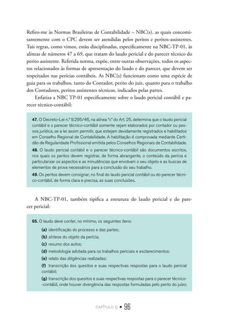 capítulo 5 • 96
Refiro-me às Normas Brasileiras de Contabilidade – NBC(s), as quais concomi-
tantemente com o CPC devem ser atendidas pelos peritos e peritos-assistentes.
Tais regras, como vimos, estão disciplinadas, especificamente na NBC-TP-01, às
alíneas de números 47 a 69, que tratam do laudo pericial e do parecer técnico do
perito assistente. Referida norma, expõe, entre outras observações, todos os aspec-
tos relacionados às formas de apresentação do laudo e do parecer, que devem ser
respeitados nas perícias contábeis. As NBC(s) funcionam como uma espécie de
guia para os trabalhos, tanto do Contador, perito do juiz, quanto para o trabalho
dos Contadores, peritos assistentes técnicos, indicados pelas partes.
Enfatiza a NBC TP-01 especificamente sobre o laudo pericial contábil e pa-
recer técnico-contábil:
47. O Decreto-Lei n.º 9.295/46, na alínea “c” do Art. 25, determina que o laudo pericial
contábil e o parecer técnico-contábil somente sejam elaborados por contador ou pes-
soa jurídica, se a lei assim permitir, que estejam devidamente registrados e habilitados
em Conselho Regional de Contabilidade. A habilitação é comprovada mediante Certi-
dão de Regularidade Profissional emitida pelos Conselhos Regionais de Contabilidade.
48. O laudo pericial contábil e o parecer técnico-contábil são documentos escritos,
nos quais os peritos devem registrar, de forma abrangente, o conteúdo da perícia e
particularizar os aspectos e as minudências que envolvam o seu objeto e as buscas de
elementos de prova necessários para a conclusão do seu trabalho.
49. Os peritos devem consignar, no final do laudo pericial contábil ou do parecer técni-
co-contábil, de forma clara e precisa, as suas conclusões.
A NBC-TP-01, também tipifica a estrutura do laudo pericial e do pare-
cer pericial:
65. O laudo deve conter, no mínimo, os seguintes itens:
(a)	identificação do processo e das partes;
(b)	síntese do objeto da perícia;
(c)	resumo dos autos;
(d)	metodologia adotada para os trabalhos periciais e esclarecimentos;
(e)	relato das diligências realizadas;
(f)	 transcrição dos quesitos e suas respectivas respostas para o laudo pericial
contábil;
(g)	transcrição dos quesitos e suas respectivas respostas para o parecer técnico-
-contábil, onde houver divergência das respostas formuladas pelo perito do juízo;
 