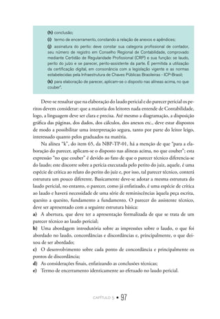 capítulo 5 • 97
(h)	conclusão;
(i)	 termo de encerramento, constando a relação de anexos e apêndices;
(j)	 assinatura do perito: deve constar sua categoria profissional de contador,
seu número de registro em Conselho Regional de Contabilidade, comprovado
mediante Certidão de Regularidade Profissional (CRP) e sua função: se laudo,
perito do juízo e se parecer, perito-assistente da parte. É permitida a utilização
da certificação digital, em consonância com a legislação vigente e as normas
estabelecidas pela Infraestrutura de Chaves Públicas Brasileiras - ICP-Brasil;
(k)	para elaboração de parecer, aplicam-se o disposto nas alíneas acima, no que
couber”.
Deve-se ressaltar que na elaboração do laudo pericial e do parecer pericial os pe-
ritos devem considerar: que a maioria dos leitores nada entende de Contabilidade,
logo, a linguagem deve ser clara e precisa. Até mesmo a diagramação, a disposição
gráfica das páginas, dos dados, dos cálculos, dos anexos etc., deve estar dispostos
de modo a possibilitar uma interpretação segura, tanto por parte do leitor leigo,
interessado quanto pelos graduados na matéria.
Na alínea “k”, do item 65, da NBP-TP-01, há a menção de que “para a ela-
boração do parecer, aplicam-se o disposto nas alíneas acima, no que couber”; esta
expressão “no que couber” é devido ao fato de que o parecer técnico diferencia-se
do laudo; este discorre sobre a perícia executada pelo perito do juiz, aquele, é uma
espécie de crítica ao relato do perito do juiz e, por isso, tal parecer técnico, conterá
estrutura um pouco diferente. Basicamente deve-se adotar a mesma estrutura do
laudo pericial, no entanto, o parecer, como já enfatizado, é uma espécie de crítica
ao laudo e haverá necessidade de uma série de reminiscências àquela peça escrita,
quesito a quesito, fundamento a fundamento. O parecer do assistente técnico,
deve ser apresentado com a seguinte estrutura básica:
a)	 A abertura, que deve ter a apresentação formalizada de que se trata de um
parecer técnico ao laudo pericial;
b)	 Uma abordagem introdutória sobre as impressões sobre o laudo, o que foi
abordado no laudo, concordâncias e discordâncias e, principalmente, o que dei-
xou de ser abordado;
c)	 O desenvolvimento sobre cada ponto de concordância e principalmente os
pontos de discordância;
d)	 As considerações finais, enfatizando as conclusões técnicas;
e)	 Termo de encerramento identicamente ao efetuado no laudo pericial.
 