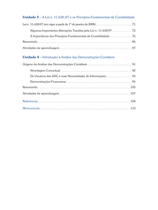 Unidade 3 – A Lei n. 11.638,/07 e os Princípios Fundamentais de Contabilidade
Lei n. 11.638/07 (em vigor a partir de 1º de janeiro de 2008) . . . . . . . . . . . . . . . . . . . . . . .71
Algumas Importantes Alterações Trazidas pela Lei n. 11.638/07 . . . . . . . . . . . . 72
A Importância dos Princípios Fundamentais de Contabilidade . . . . . . . . . . . . . .76
Resumindo. . . . . . . . . . . . . . . . . . . . . . . . . . . . . . . . . . . . . . . . . . . . . . . . . . . . . . . . . 86
Atividades de aprendizagem. . . . . . . . . . . . . . . . . . . . . . . . . . . . . . . . . . . . . . . . . . . . 87
Unidade 4 – Introdução à Análise das Demonstrações Contábeis
Origens da Análise das Demonstrações Contábeis . . . . . . . . . . . . . . . . . . . . . . . . . . 91
Abordagem Conceitual . . . . . . . . . . . . . . . . . . . . . . . . . . . . . . . . . . . . . . . . . . . 92
Os Usuários das ADC e suas Necessidades de Informações . . . . . . . . . . . . . . . 93
Demonstrações Financeiras. . . . . . . . . . . . . . . . . . . . . . . . . . . . . . . . . . . . . . . . 95
Resumindo. . . . . . . . . . . . . . . . . . . . . . . . . . . . . . . . . . . . . . . . . . . . . . . . . . . . . . . . . 105
Atividades de aprendizagem. . . . . . . . . . . . . . . . . . . . . . . . . . . . . . . . . . . . . . . . . . . . 107
Referências. . . . . . . . . . . . . . . . . . . . . . . . . . . . . . . . . . . . . . . . . . . . . . . . . . . . . . . . 108
Minicurrículo. . . . . . . . . . . . . . . . . . . . . . . . . . . . . . . . . . . . . . . . . . . . . . . . . . . . . . . 110
 