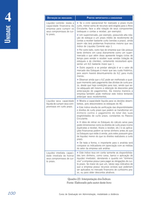 100 Curso de Graduação em Administração, modalidade a distância
U
NIDADE
4 DEFINIÇÃO DO INDICADOR:
Liquidez corrente: revela a
capacidade financeira da
empresa para cumprir os
seus compromissos de cur-
to prazo.
Liquidez seca: capacidade
líquida de cumprir seus com-
promissos em curto prazo.
Liquidez imediata: capaci-
dade imediata de honrar
seus compromissos de cur-
to prazo.
PONTOS IMPORTANTES A CONSIDERAR
 Se o ciclo operacional for realizado a prazo muito
curto, menor soma de recursos será exigida para o Ativo
Circulante, face a alta rotação de seus componentes
(estoques e contas a receber, por exemplo).
 Um supermercado, por exemplo, possuindo alta rota-
ção de estoque e um prazo médio de recebimento de
contas a receber bastante curto (vendas a prazo), ainda
assim não terá problemas financeiros mesmo que seu
índice de Liquidez Corrente seja 1.
 Por outro lado, outro tipo de empresa que não possua
tanto dinheiro em caixa diariamente como um super-
mercado e que além disso apresente longos ciclos de
tempo para vender e receber suas vendas (rotação de
estoques e de clientes), certamente necessitará apre-
sentar um ILC bastante maior que 1.
 Outro aspecto a se prestar atenção é se o valor de
mercado dos Estoques é maior que seu custo histórico,
pois assim haverá desvirtuamento do ILC para muito
menos.
 Observar ainda que o ILC pode ser melhorado a qual-
quer momento pelo pagamento das dívidas de curto pra-
zo, desde que haja condições para isso, sendo que se-
ria adequado até mesmo a obtenção de descontos pela
antecipação de pagamentos. Da mesma maneira a
empresa também pode melhorar este índice tentando
antecipar seus recebimentos.
 Mostra a capacidade líquida para os devidos desem-
bolsos, pois desconsidera os estoques do AC.
 Este índice resulta da verificação das disponibilidades
e direitos de curto prazo que podem se transformar em
dinheiro contra o pagamento do total das suas
exigibilidades de curto prazo, constantes no Passivo
Circulante.
 A ideia de retirar os Estoques do cálculo serve para
poder dimensionar como os direitos de curto prazo (como
duplicatas a receber, títulos a receber, etc.) e as aplica-
ções financeiras podem se tornar dinheiro antes do que
os Estoques que estão à venda, pois estes possuem grau
de liquidez menor do que os direitos realizáveis a curto
prazo.
 De toda a forma, o importante para o analista será
comparar os indicadores em apreciação com as médias
do setor da empresa sob análise.
 Este índice leva em conta somente as disponibilida-
des (em dinheiro, como caixa, banco e aplicação de
liquidez imediata), denotando o quanto em “dinheiro
vivo” a empresa possui para pagar as obrigações de cur-
to prazo. Se maior do que um, talvez seja indicativo de
que a empresa possui recursos ociosos que poderiam
ser aplicados no mercado financeiro de curtíssimo pra-
zo, ou para obter descontos atrativos.
Quadro 23: Interpretação dos Índices
Fonte: Elaborado pelo autor deste livro
 