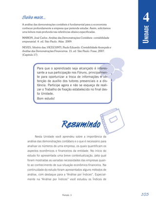 105
Período 3
U
NIDADE
4

Saiba mais...
A análise das demonstrações contábeis é fundamental para o economista
conhecer profundamente a empresa que pretende estudar. Assim, solicitamos
uma leitura mais profunda nas referências abaixo especificadas.
MARION, José Carlos. Análise das Demonstrações Contábeis: contabilidade
empresarial. 4. ed. São Paulo: Atlas. 2009.
NEVES, Silvério das; VICECONTI, Paulo Eduardo. Contabilidade Avançada e
Análise das Demonstrações Financeiras. 15. ed. São Paulo: Frase, 2007.
(Capitulo 17).
Para que o aprendizado seja alcançado é interes-
sante a sua participação nos Fóruns, principalmen-
te para oportunizar a troca de informações e ob-
tenção de auxílio dos tutores presenciais e a dis-
tância. Participe agora e não se esqueça de reali-
zar o Trabalho de fixação estabelecido no final des-
ta Unidade.
Bom estudo!
R
R
R
R
Resumindo
esumindo
esumindo
esumindo
esumindo
Nesta Unidade você aprendeu sobre a importância da
análise das demonstrações contábeis e o que é necessário para
analisar os números de uma empresa, os quais quantificam os
aspectos econômicos e financeiros da entidade. No início do
estudo foi apresentada uma breve contextualização, pela qual
foram mostradas as variadas necessidades das empresas quan-
to ao conhecimento de sua situação econômico-financeira. Na
continuidade do estudo foram apresentados alguns métodos de
análise, com destaque para a “Análise por Índices”. Especial-
mente na “Análise por Índices” você estudou os Índices de
r
 