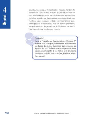 106 Curso de Graduação em Administração, modalidade a distância
U
NIDADE
4

Liquidez, Composição, Rentabilidade e Rotação. Também foi
apresentada a você a ideia de que o estudo individual de um
indicador isolado pode não ser suficientemente representativo
de toda a situação real da empresa em um determinado mo-
mento, ou seja, é necessário conhecer e comparar a maior quan-
tidade possível de indicadores. Para um melhor aprendizado,
torna-se necessária a sua participação nos Fóruns e a realiza-
ção do exercício de fixação desta Unidade.
Estudante!
Envie o “Trabalho de fixação sobre a Unidade 5”
ao tutor. Não se esqueça também de arquivá-lo em
seu banco de dados. Sugerimos que armazene as
repostas em um CD-ROM ou em um pendrive. Esse
arquivo deverá conter o seu nome, o da disciplina
e informar a qual trabalho de fixação ele se refere.
Bom estudo!
 