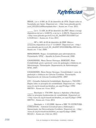 108 Curso de Graduação em Administração, modalidade a distância
R
EFERÊNCIAS
¨
^
^
^
^
^
R
R
R
R
Ref
ef
ef
ef
efer
er
er
er
erencias
encias
encias
encias
encias
BRASIL. Lei n. 6.404, de 15 de dezembro de 1976. Dispõe sobre as
Sociedades por Ações. Disponível em: <http://www.planalto.gov.br/
ccivil_03/LEIS/L6404compilada.htm>. Acesso em: 4 nov. 2011.
______. Lei n. 11.638, de 28 de dezembro de 2007. Altera e revoga
dispositivos da Lei n. 6.404/76, e da Lei n. 6.385/76. Disponível em:
<http://www.planalto.gov.br/Ccivil_03/_Ato2007-2010/2007/Lei/
L11638.htm>. Acesso em: 4 nov. 2011.
______. MP n. 449, de 03 de dezembro de 2008. Altera e
acrescenta dispositivos à Lei nº 11.638/07. Disponível em: <http://
www.planalto.gov.br/ccivil_03/_Ato2007-2010/2008/Mpv/449.htm>.
Acesso em: 7 mai. 2009.
BRINCKMANN, Roque. Contabilidade para administradores.
Florianópolis: UFSC – Apostila do Ensino Presencial, 2008.
CASAGRANDE, Maria Denize Henrique; BORGERT, Altair.
Contabilidade geral e gerencial: curso de graduação a distância em
Administração. Florianópolis: Departamento de Administração/
UFSC, 2007.
CASAGRANDE, Maria Denize Henrique. Contabilidade I: curso de
graduação a distância em Ciências Contábeis. Florianópolis:
Departamento de Ciências Contábeis/UFSC, 2007.
CFC – Conselho Federal de Contabilidade. Resolução n. 750/1993.
Dispõe sobre os princípios de contabilidade. Disponível em: <http://
www.cfc.org.br/sisweb/sre/detalhes_sre.aspx?Codigo=1993/
000750>. Acesso em: 4 nov. 2011.
______. Resolução n. 774/1994. Aprova o Apêndice à Resolução
sobre os princípios fundamentais de contabilidade. Disponível em:
<http://www.cfc.org.br/sisweb/sre/detalhes_sre.aspx?Codigo=1994/
000774>. Acesso em: 4 nov. 2011.
______. Resolução n. 1.121/2008. Aprova a NBC TG ESTRUTURA
CONCEITUAL – Estrutura Conceitual para a Elaboração e
Apresentação das Demonstrações Contábeis. Disponível em: <http:/
/www.cfc.org.br/sisweb/sre/detalhes_sre.aspx?Codigo=2008/
001121>. Acesso em: 4 de nov. 2011.
 