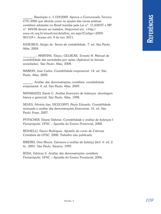 109
Período 3
R
EFERÊNCIAS
______. Resolução n. 1.159/2009. Aprova o Comunicado Técnico
CTG 2000 que aborda como os ajustes das novas práticas
contábeis adotadas no Brasil trazidas pela Lei nº. 11.638/07 e MP
nº. 449/08 devem ser tratados. Disponível em: <http://
www.cfc.org.br/sisweb/sre/detalhes_sre.aspx?Codigo=2009/
001159>. Acesso em: 4 de nov. 2011.
IUDÍCIBUS, Sérgio de. Teoria da contabilidade. 7. ed. São Paulo:
Atlas, 2004.
________.; MARTINS, Eliseu; GELBCKE, Ernesto R. Manual de
contabilidade das sociedades por ações (Aplicável às demais
sociedades). São Paulo: Atlas, 2008.
MARION, José Carlos. Contabilidade empresarial. 14. ed. São
Paulo: Atlas. 2009.
______. Análise das demonstrações contábeis: contabilidade
empresarial. 4. ed. São Paulo: Atlas. 2009.
MATARAZZO, Dante C. Análise financeira de balanços: abordagem
básica e gerencial. São Paulo: Atlas, 1998.
NEVES, Silvério das; VICECONTI, Paulo Eduardo. Contabilidade
avançada e análise das demonstrações financeiras. 15. ed. São
Paulo: Frase, 2007.
PFITSCHER, Elisete Dahmer. Contabilidade e análise de balanços I.
Florianópolis: UFSC – Apostila do Ensino Presencial, 2008.
REDAELLI, Dauro Rodrigues. Apostila do curso de Ciências
Contábeis da UFSC, 2000. Trabalho não publicado.
RIBEIRO, Osni Moura. Estrutura e análise de balanço fácil. 6. ed. 2.
tir.: 2001. São Paulo: Saraiva, 1999.
ROSA, Fabrícia S. Análise das demonstrações contábeis.
Florianópolis: UFSC – Apostila do Ensino Presencial, 2006.
 