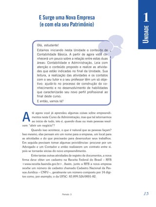 13
Período 3
U
NIDADE
1

E Surge uma Nova Empresa
(e com ela seu Patrimônio)
Olá, estudante!
Estamos iniciando nesta Unidade o conteúdo de
Contabilidade Básica. A partir de agora você co-
nhecerá um pouco sobre a relação entre estas duas
áreas: Contabilidade e Administração. Leia com
atenção o conteúdo proposto e realize as ativida-
des que estão indicadas no final da Unidade. Sua
leitura, a realização das atividades e os contatos
com o seu tutor e o seu professor têm um só obje-
tivo: ajudá-lo no processo de construção do co-
nhecimento e no desenvolvimento de habilidades
que caracterizarão seu novo perfil profissional ao
final deste curso.
E então, vamos lá?
té agora você já aprendeu algumas coisas sobre empreendi-
mentos neste Curso de Administração, mas que tal retornarmos
ao início de tudo, isto é, quando duas ou mais pessoas resol-
vem “abrir um negócio”?
Quando isso acontece, o que é natural que as pessoas façam?
Isso mesmo, elas pensam em um nome para a empresa, um local para
as atividades e do que precisarão para desenvolver seus trabalhos.
Em seguida precisam tomar algumas providências: procurar por um
Advogado e um Contador e então realizarem um contrato entre si,
pois se tornarão sócias do novo empreendimento.
Entre tantas outras atividades de registro de documentos, a nova
firma deve obter um cadastro na Receita Federal do Brasil – RFB
<www.receita.fazenda.gov.br>. Assim, junto a RFB a nova empresa
recebe um número de cadastro chamado Cadastro Nacional da Pes-
soa Jurídica – CNPJ –, geralmente um número composto por 14 dígi-
tos como, por exemplo, o da UFSC: 83.899.526/0001-82.
A
 