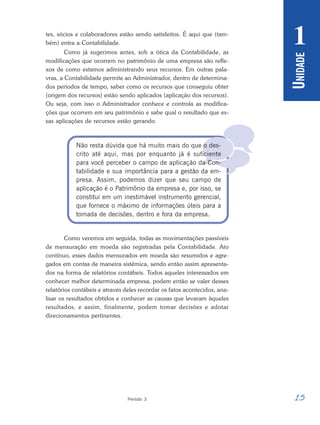 15
Período 3
U
NIDADE
1

tes, sócios e colaboradores estão sendo satisfeitos. É aqui que (tam-
bém) entra a Contabilidade.
Como já sugerimos antes, sob a ótica da Contabilidade, as
modificações que ocorrem no patrimônio de uma empresa são refle-
xos de como estamos administrando seus recursos. Em outras pala-
vras, a Contabilidade permite ao Administrador, dentro de determina-
dos períodos de tempo, saber como os recursos que conseguiu obter
(origem dos recursos) estão sendo aplicados (aplicação dos recursos).
Ou seja, com isso o Administrador conhece e controla as modifica-
ções que ocorrem em seu patrimônio e sabe qual o resultado que es-
sas aplicações de recursos estão gerando.
Não resta dúvida que há muito mais do que o des-
crito até aqui, mas por enquanto já é suficiente
para você perceber o campo de aplicação da Con-
tabilidade e sua importância para a gestão da em-
presa. Assim, podemos dizer que seu campo de
aplicação é o Patrimônio da empresa e, por isso, se
constitui em um inestimável instrumento gerencial,
que fornece o máximo de informações úteis para a
tomada de decisões, dentro e fora da empresa.
Como veremos em seguida, todas as movimentações passíveis
de mensuração em moeda são registradas pela Contabilidade. Ato
contínuo, esses dados mensurados em moeda são resumidos e agre-
gados em contas de maneira sistêmica, sendo então assim apresenta-
dos na forma de relatórios contábeis. Todos aqueles interessados em
conhecer melhor determinada empresa, podem então se valer desses
relatórios contábeis e através deles recordar os fatos acontecidos, ana-
lisar os resultados obtidos e conhecer as causas que levaram àqueles
resultados, e assim, finalmente, podem tomar decisões e adotar
direcionamentos pertinentes.
 
