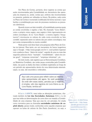 17
Período 3
U
NIDADE
1

Um Plano de Contas, portanto, deve registrar as contas que
serão movimentadas pela Contabilidade em decorrência das opera-
ções da empresa ou, ainda, contas que, embora não movimentadas
no presente, poderão ser utilizadas no futuro. Na prática, cada conta
no Plano de Contas é numerada (codificada) de forma racional, o que
facilita a contabilização por meio de processos mecânicos ou proces-
sos eletrônicos.
Quando ocorre um fato contábil, a Contabilidade examina quais
as contas envolvidas e registra o fato. No chamado “Livro Diário”,
como o próprio nome sugere, esse registro é feito rigorosamente em
ordem cronológica. Já no “Livro Razão”, o mesmo registro (“lança-
mento”) movimenta os valores de cada conta envolvida no fato
contábil, separando assim os valores não por ordem cronológica, mas
por conta compreendida no evento contábil.
Neste ponto você deve fazer uma pesquisa sobre Plano de Con-
tas na internet. Para tanto, em um mecanismo de busca (sugerimos
aqui o Google: <http://www.google.com.br>), você poderá ingressar
com a palavra-chave: “plano de contas”, seguida de uma ou mais das
seguintes palavras-chave: “exemplo”, “contabilidade”, “plano de con-
tas geral”, “empresas comerciais”, “empresas industriais”, etc.
De todo modo, vale registrar que as Demonstrações Contábeis,
ou Relatórios Contábeis, são então peças construídas pela Contabili-
dade, nas quais os dados dos fatos contábeis registrados ao longo de
um período são apresentados dentro de uma determinada sistemati-
zação, ou seja, são resumidos e ordenados.
Aqui vale uma pausa para refletir sobre as informa-
ções apresentadas até agora. Se você perguntou
de onde vêm esses dados, perceba que a resposta
é simples: vêm dos registros do Livro Diário ou do
Livro Razão, lembra-se?
A Lei n. 6.404/76, mais todas as alterações posteriores, cha-
mada também de Lei das Sociedades Anônimas (S.A.), é a lei
que traz todas as determinações de como deve ser tratada a Contabi-
lidade de uma empresa. Veja que essa lei, em princípio, foi criada
como normativa para as chamadas sociedades anônimas de ca-
pital aberto, grosso modo, conhecidas como aquelas empresas que
operam na bolsa de valores de São Paulo (brasileira), ou seja, a
v
Sobre a Lei n. 6.404/76 leia
mais no site: <http://www.
planalto.gov.br/ccivil_03/
Leis/L6404consol.htm>.
Acesso em: 4 nov. 2011.
 