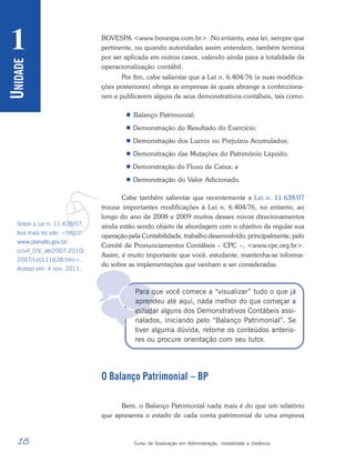 18 Curso de Graduação em Administração, modalidade a distância
U
NIDADE
1

BOVESPA <www.bovespa.com.br>. No entanto, essa lei, sempre que
pertinente, ou quando autoridades assim entendem, também termina
por ser aplicada em outros casos, valendo ainda para a totalidade da
operacionalização contábil.
Por fim, cabe salientar que a Lei n. 6.404/76 (e suas modifica-
ções posteriores) obriga as empresas às quais abrange a confecciona-
rem e publicarem alguns de seus demonstrativos contábeis, tais como:
 Balanço Patrimonial;
 Demonstração do Resultado do Exercício;
 Demonstração dos Lucros ou Prejuízos Acumulados;
 Demonstração das Mutações do Patrimônio Líquido;
 Demonstração do Fluxo de Caixa; e
 Demonstração do Valor Adicionado.
Cabe também salientar que recentemente a Lei n. 11.638/07
trouxe importantes modificações à Lei n. 6.404/76, no entanto, ao
longo do ano de 2008 e 2009 muitos desses novos direcionamentos
ainda estão sendo objeto de abordagem com o objetivo de regular sua
operação pela Contabilidade, trabalho desenvolvido, principalmente, pelo
Comitê de Pronunciamentos Contábeis – CPC –, <www.cpc.org.br>.
Assim, é muito importante que você, estudante, mantenha-se informa-
do sobre as implementações que venham a ser consideradas.
Para que você comece a “visualizar” tudo o que já
aprendeu até aqui, nada melhor do que começar a
estudar alguns dos Demonstrativos Contábeis assi-
nalados, iniciando pelo “Balanço Patrimonial”. Se
tiver alguma dúvida, retome os conteúdos anterio-
res ou procure orientação com seu tutor.
O Balanço Patrimonial – BP
Bem, o Balanço Patrimonial nada mais é do que um relatório
que apresenta o estado de cada conta patrimonial de uma empresa
v
Sobre a Lei n. 11.638/07,
leia mais no site: <http://
www.planalto.gov.br/
ccivil_03/_ato2007-2010/
2007/Lei/L11638.htm>.
Acesso em: 4 nov. 2011.
 
