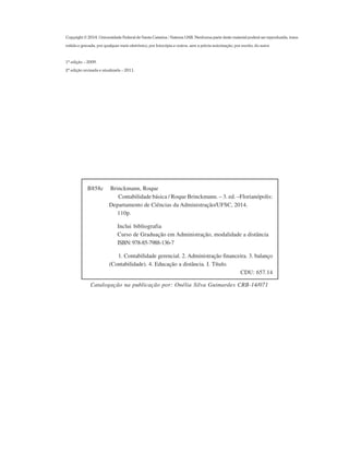 Copyright  2014. Universidade Federal de Santa Catarina / Sistema UAB. Nenhuma parte deste material poderá ser reproduzida, trans-
mitida e gravada, por qualquer meio eletrônico, por fotocópia e outros, sem a prévia autorização, por escrito, do autor.
1ª edição – 2009.
2ª edição revisada e atualizada – 2011.
B858c Brinckmann, Roque
Contabilidade básica / Roque Brinckmann. – 3. ed. –Florianópolis:
Departamento de Ciências da Administração/UFSC, 2014.
110p.
Inclui bibliografia
Curso de Graduação em Administração, modalidade a distância
ISBN:978-85-7988-136-7
1. Contabilidade gerencial. 2. Administração financeira. 3. balanço
(Contabilidade). 4. Educação a distância. I. Título.
CDU: 657.14
Catalogação na publicação por: Onélia Silva Guimarães CRB-14/071
 
