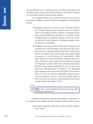 20 Curso de Graduação em Administração, modalidade a distância
U
NIDADE
1

sitos em dinheiro que a empresa tem em um determinado Banco são
um direito que a empresa tem sobre tal Banco; que direito? O direito
de sacar algum dinheiro quando assim desejar!
E as obrigações? Bem, aqui, embora controverso, mas buscan-
do sempre a didática, podemos dividir as obrigações em dois grandes
grupos:
 Obrigações para com terceiros e com a entidade. Quem?
Por exemplo, digamos que a empresa faça um financia-
mento em um Banco. Pronto, adquiriu a obrigação de de-
volver esse financiamento ao Banco (e com juros!). Outro
exemplo clássico é a empresa comprar a prazo de um For-
necedor seu. Pronto! Adquiriu a obrigação de pagar a com-
pra através de prestações.
 Obrigações para com os sócios. Basicamente, quando uma
empresa inicia suas atividades o que acontece? Ela neces-
sita receber um capital inicial para funcionar. Então são os
sócios, do próprio bolso, que colocam esse capital inicial
na empresa e a isso chamamos de “investimento”. Além
disso, durante sua “vida econômica”, espera-se que a em-
presa “dê lucros”, pois a parte que ficar retida na empresa
irá “engordar” aquele capital inicial colocado pelos sócios.
Pois bem, tanto aquele capital inicial como as partes dos
lucros que “são guardados” na empresa, são obrigações
que a empresa possui para com seus sócios! Como assim?
Bem, se um dia em um futuro indefinido a empresa encer-
rar suas operações (“fechar”), cada sócio poderá pegar de
volta uma parte da empresa, provavelmente proporcional
ao que investiu nela desde o início.
Muito bem, vamos finalmente examinar o que seja
o Balanço Patrimonial.
O Balanço Patrimonial, conforme apresentado nos Quadros 1 e
2, constitui-se num relatório também dividido em duas grandes colunas:
 A do lado esquerdo, onde estão os bens e direitos, denomi-
na-se “Ativo”.
 
