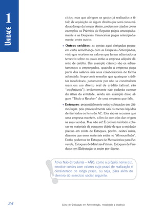 24 Curso de Graduação em Administração, modalidade a distância
U
NIDADE
1
!
cícios, mas que abrigam os gastos já realizados a tí-
tulo de aquisição de algum direito que será consumi-
do ao longo do tempo. Assim, podem ser citados como
exemplos os Prêmios de Seguros pagos antecipada-
mente e as Despesas Financeiras pagas antecipada-
mente, entre outros.
 Outros créditos: as contas aqui abrigadas possu-
em certa semelhança com as Despesas Antecipadas,
visto que recebem os valores que foram adiantados a
terceiros sobre os quais então a empresa adquire di-
reito de crédito. Um exemplo clássico são os adian-
tamentos a empregados, quando a empresa paga
parte dos salários aos seus colaboradores de forma
adiantada. Importante ressaltar que quaisquer crédi-
tos incobráveis, justamente por não se constituírem
mais em um direito real de crédito (afinal, são
“incobráveis”), evidentemente não poderão constar
do Ativo da entidade, sendo um exemplo disso al-
gum “Título a Receber” de uma empresa que faliu.
 Estoques: propositalmente estão colocados em últi-
mo lugar, pois provavelmente são os menos líquidos
dentre todos os itens do AC. Eles são os recursos que
uma empresa mantém, a fim de com eles dar origem
às suas vendas. Mas não só! É comum também colo-
car os materiais de consumo diário de que a entidade
precisa em conta de Estoques, porém, nestes casos,
dizemos que esses materiais estão no “Almoxarifado”.
Então podemos ter Estoques de Mercadorias para Re-
venda, Estoques de Matérias-Primas, Estoques de Pro-
dutos em Elaboração e assim por diante.
Ativo Não-Circulante – AÑC: como o próprio nome diz,
envolve contas com valores cujo prazo de realização é
considerado de longo prazo, ou seja, para além do
término do exercício social seguinte.
 