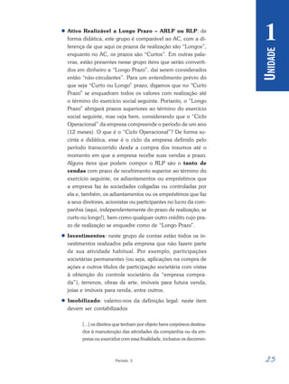 25
Período 3
U
NIDADE
1
 Ativo Realizável a Longo Prazo – ARLP ou RLP: de
forma didática, este grupo é comparável ao AC, com a di-
ferença de que aqui os prazos de realização são “Longos”,
enquanto no AC, os prazos são “Curtos”. Em outras pala-
vras, estão presentes nesse grupo itens que serão converti-
dos em dinheiro a “Longo Prazo”, daí serem considerados
então “não-circulantes”. Para um entendimento prévio do
que seja “Curto ou Longo” prazo, digamos que no “Curto
Prazo” se enquadram todos os valores com realização até
o término do exercício social seguinte. Portanto, o “Longo
Prazo” abrigará prazos superiores ao término do exercício
social seguinte, mas veja bem, considerando que o “Ciclo
Operacional” da empresa compreende o período de um ano
(12 meses). O que é o “Ciclo Operacional”? De forma su-
cinta e didática, esse é o ciclo da empresa definido pelo
período transcorrido desde a compra dos insumos até o
momento em que a empresa recebe suas vendas a prazo.
Alguns itens que podem compor o RLP são o tanto de
vendas com prazo de recebimento superior ao término do
exercício seguinte, os adiantamentos ou empréstimos que
a empresa faz às sociedades coligadas ou controladas por
ela e, também, os adiantamentos ou os empréstimos que faz
a seus diretores, acionistas ou participantes no lucro da com-
panhia (aqui, independentemente do prazo de realização, se
curto ou longo!), bem como qualquer outro crédito cujo pra-
zo de realização se enquadre como de “Longo Prazo”.
 Investimentos: neste grupo de contas estão todos os in-
vestimentos realizados pela empresa que não fazem parte
de sua atividade habitual. Por exemplo, participações
societárias permanentes (ou seja, aplicações na compra de
ações e outros títulos de participação societária com vistas
à obtenção do controle societário da “empresa compra-
da”), terrenos, obras de arte, imóveis para futura venda,
joias e imóveis para renda, entre outros.
 Imobilizado: valemo-nos da definição legal: neste item
devem ser contabilizados
[...] os direitos que tenham por objeto bens corpóreos destina-
dos à manutenção das atividades da companhia ou da em-
presa ou exercidos com essa finalidade, inclusive os decorren-
 