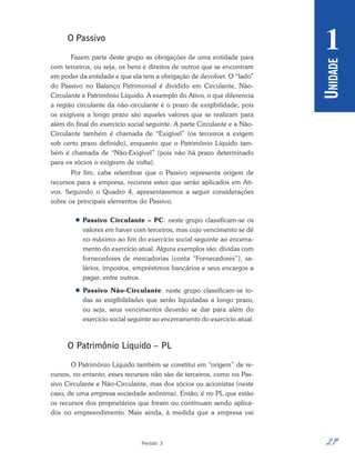 27
Período 3
U
NIDADE
1
O Passivo
Fazem parte deste grupo as obrigações de uma entidade para
com terceiros, ou seja, os bens e direitos de outros que se encontram
em poder da entidade e que ela tem a obrigação de devolver. O “lado”
do Passivo no Balanço Patrimonial é dividido em Circulante, Não-
Circulante e Patrimônio Líquido. A exemplo do Ativo, o que diferencia
a região circulante da não-circulante é o prazo de exigibilidade, pois
os exigíveis a longo prazo são aqueles valores que se realizam para
além do final do exercício social seguinte. A parte Circulante e a Não-
Circulante também é chamada de “Exigível” (os terceiros a exigem
sob certo prazo definido), enquanto que o Patrimônio Líquido tam-
bém é chamada de “Não-Exigível” (pois não há prazo determinado
para os sócios o exigirem de volta).
Por fim, cabe relembrar que o Passivo representa origem de
recursos para a empresa, recursos estes que serão aplicados em Ati-
vos. Seguindo o Quadro 4, apresentaremos a seguir considerações
sobre os principais elementos do Passivo.
 Passivo Circulante – PC: neste grupo classificam-se os
valores em haver com terceiros, mas cujo vencimento se dê
no máximo ao fim do exercício social seguinte ao encerra-
mento do exercício atual. Alguns exemplos são: dívidas com
fornecedores de mercadorias (conta “Fornecedores”), sa-
lários, impostos, empréstimos bancários e seus encargos a
pagar, entre outros.
 Passivo Não-Circulante: neste grupo classificam-se to-
das as exigibilidades que serão liquidadas a longo prazo,
ou seja, seus vencimentos deverão se dar para além do
exercício social seguinte ao encerramento do exercício atual.
O Patrimônio Líquido – PL
O Patrimônio Líquido também se constitui em “origem” de re-
cursos, no entanto, esses recursos não são de terceiros, como no Pas-
sivo Circulante e Não-Circulante, mas dos sócios ou acionistas (neste
caso, de uma empresa sociedade anônima). Então, é no PL que estão
os recursos dos proprietários que foram ou continuam sendo aplica-
dos no empreendimento. Mais ainda, à medida que a empresa vai
 