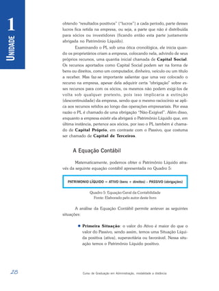 28 Curso de Graduação em Administração, modalidade a distância
U
NIDADE
1 obtendo “resultados positivos” (“lucros”) a cada período, parte desses
lucros fica retida na empresa, ou seja, a parte que não é distribuída
para sócios ou investidores (ficando então esta parte justamente
abrigada no Patrimônio Líquido).
Examinando o PL sob uma ótica cronológica, ele inicia quan-
do os proprietários criam a empresa, colocando nela, advindo de seus
próprios recursos, uma quantia inicial chamada de Capital Social.
Os recursos aportados como Capital Social podem ser na forma de
bens ou direitos, como um computador, dinheiro, veículo ou um título
a receber. Mas faz-se importante salientar que uma vez colocado o
recurso na empresa, apesar dela adquirir certa “obrigação” sobre es-
ses recursos para com os sócios, os mesmos não podem exigi-los de
volta sob qualquer pretexto, pois isso implicaria a extinção
(descontinuidade) da empresa, sendo que o mesmo raciocínio se apli-
ca aos recursos retidos ao longo das operações empresariais. Por essa
razão o PL é chamado de uma obrigação “Não-Exigível”. Além disso,
enquanto a empresa existir ela abrigará o Patrimônio Líquido que, em
última instância, pertence aos sócios, por isso o PL também é chama-
do de Capital Próprio, em contraste com o Passivo, que costuma
ser chamado de Capital de Terceiros.
A Equação Contábil
Matematicamente, podemos obter o Patrimônio Líquido atra-
vés da seguinte equação contábil apresentada no Quadro 5:
Quadro 5: Equação Geral da Contabilidade
Fonte: Elaborado pelo autor deste livro
A análise da Equação Contábil permite antever as seguintes
situações:
 Primeira Situação: o valor do Ativo é maior do que o
valor do Passivo, sendo assim, temos uma Situação Líqui-
da positiva (ativa), superavitária ou favorável. Nessa situ-
ação temos o Patrimônio Líquido positivo.
 