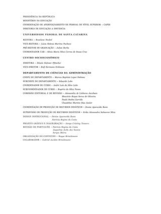 PRESIDÊNCIA DA REPÚBLICA
MINISTÉRIO DA EDUCAÇÃO
COORDENAÇÃO DE APERFEIÇOAMENTO DE PESSOAL DE NÍVEL SUPERIOR – CAPES
DIRETORIA DE EDUCAÇÃO A DISTÂNCIA
UNIVERSIDADE FEDERAL DE SANTA CATARINA
REITORA – Roselane Neckel
VICE-REITORA – Lúcia Helena Martins Pacheco
PRÓ-REITOR DE GRADUAÇÃO – Julian Borba
COORDENADOR UAB – Sônia Maria Silva Correa de Souza Cruz
CENTRO SOCIOECONÔMICO
DIRETORA – Elisete Dahmer Pfitscher
VICE-DIRETOR – Rolf Hermann Erdmann
DEPARTAMENTO DE CIÊNCIAS DA ADMINISTRAÇÃO
CHEFE DO DEPARTAMENTO – Marcos Baptista Lopez Dalmau
SUBCHEFE DO DEPARTAMENTO – Eduardo Lobo
COORDENADOR DE CURSO – André Luís da Silva Leite
SUBCOORDENADOR DE CURSO – Rogério da Silva Nunes
COMISSÃO EDITORIAL E DE REVISÃO – Alessandra de Linhares Jacobsen
Mauricio Roque Serva de Oliveira
Paulo Otolini Garrido
Claudelino Martins Dias Junior
COORDENAÇÃO DE PRODUÇÃO DE RECURSOS DIDÁTICOS – Denise Aparecida Bunn
SUPERVISÃO DE PRODUÇÃO DE RECURSOS DIDÁTICOS – Erika Alessandra Salmeron Silva
DESIGN INSTRUCIONAL – Denise Aparecida Bunn
Patrícia Regina da Costa
PROJETO GRÁFICO E DIAGRAMAÇÃO – Annye Cristiny Tessaro
REVISÃO DE PORTUGUÊS – Patrícia Regina da Costa
Jaqueline Ávila dos Santos
Sergio Meira
ORGANIZAÇÃO DO CONTEÚDO – Roque Brinckmann
COLABORADOR – Gabriel Jardim Brinckmann
 
