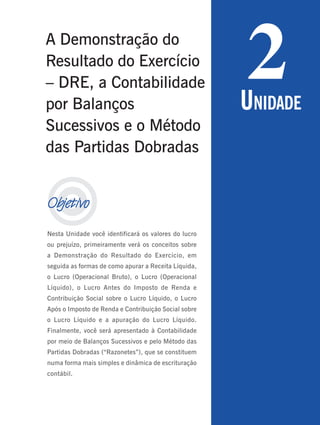 33
Período 3
U
NIDADE
1

Objetivo
Nesta Unidade você identificará os valores do lucro
ou prejuízo, primeiramente verá os conceitos sobre
a Demonstração do Resultado do Exercício, em
seguida as formas de como apurar a Receita Líquida,
o Lucro (Operacional Bruto), o Lucro (Operacional
Líquido), o Lucro Antes do Imposto de Renda e
Contribuição Social sobre o Lucro Líquido, o Lucro
Após o Imposto de Renda e Contribuição Social sobre
o Lucro Líquido e a apuração do Lucro Líquido.
Finalmente, você será apresentado à Contabilidade
por meio de Balanços Sucessivos e pelo Método das
Partidas Dobradas (“Razonetes”), que se constituem
numa forma mais simples e dinâmica de escrituração
contábil.
2
UNIDADE
A Demonstração do
Resultado do Exercício
– DRE, a Contabilidade
por Balanços
Sucessivos e o Método
das Partidas Dobradas
 