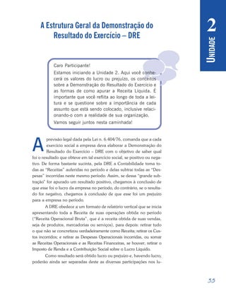 35
Período 3
U
NIDADE
2

A Estrutura Geral da Demonstração do
Resultado do Exercício – DRE
Caro Participante!
Estamos iniciando a Unidade 2. Aqui você conhe-
cerá os valores do lucro ou prejuízo, os conceitos
sobre a Demonstração do Resultado do Exercício e
as formas de como apurar a Receita Líquida. É
importante que você reflita ao longo de toda a lei-
tura e se questione sobre a importância de cada
assunto que está sendo colocado, inclusive relaci-
onando-o com a realidade de sua organização.
Vamos seguir juntos nesta caminhada!
previsão legal dada pela Lei n. 6.404/76, comanda que a cada
exercício social a empresa deva elaborar a Demonstração do
Resultado do Exercício – DRE com o objetivo de saber qual
foi o resultado que obteve em tal exercício social, se positivo ou nega-
tivo. De forma bastante sucinta, pela DRE a Contabilidade toma to-
das as “Receitas” auferidas no período e delas subtrai todas as “Des-
pesas” incorridas neste mesmo período. Assim, se dessa “grande sub-
tração” for apurado um resultado positivo, chegamos à conclusão de
que esse foi o lucro da empresa no período, do contrário, se o resulta-
do for negativo, chegamos à conclusão de que esse foi um prejuízo
para a empresa no período.
A DRE obedece a um formato de relatório vertical que se inicia
apresentando toda a Receita de suas operações obtida no período
(“Receita Operacional Bruta”, que é a receita obtida de suas vendas,
seja de produtos, mercadorias ou serviços), para depois: retirar tudo
o que não se concretizou verdadeiramente como Receita; retirar os Cus-
tos incorridos; e retirar as Despesas Operacionais incorridas, ou somar
as Receitas Operacionais e as Receitas Financeiras, se houver; retirar o
Imposto de Renda e a Contribuição Social sobre o Lucro Líquido.
Como resultado será obtido lucro ou prejuízo e, havendo lucro,
poderão ainda ser separadas deste as diversas participações nos lu-
A
 