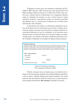 38 Curso de Graduação em Administração, modalidade a distância
U
NIDADE
2 O Quadro 8 mostra como são realizadas as deduções do IPI e
ICMS na DRE. Veja que a ROL terminou por valer apenas 66,21% da
ROB (resultado obtido da divisão de 3.168,10 por 4.785). Veja tam-
bém que o cálculo está em conformidade com a legislação tributária
citada no cabeçalho do exemplo, ou seja, é muito comum as regras
tributárias mudarem, especialmente quanto ao tamanho percentual
das alíquotas (que é o percentual de incidência de um tributo sobre
determinado valor tributado).
As devoluções das vendas e os abatimentos geralmente decor-
rem de problemas com as mercadorias que já foram vendidas, prova-
velmente porque uma parte das mercadorias entregues apresente ca-
racterísticas diferentes do que foi contratado. Já os descontos incon-
dicionais sobre as vendas são dados como forma de regalia a um deter-
minado cliente, não estando conectados a problemas posteriores à ven-
da. O Quadro 9 apresenta um exemplo de algumas dessas situações.
Quadro 9: Exemplo de abatimento
Fonte: Adaptado de Pfitscher (2008)
Portanto, situações como as descritas aqui se constituem em re-
duções na forma de ajustes realizados sobre a Receita Operacional Bruta,
a fim de apurar a Receita Operacional Líquida resultante. Em outras
palavras, não são despesas a título de vendas, pois a receita referente a
essas parcelas efetivamente não ocorreu (frustração da receita).
 