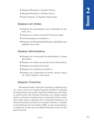 41
Período 3
U
NIDADE
2
 Variações Monetárias e Cambiais Passivas;
 Variações Monetárias e Cambiais Ativas; e
 Outras Despesas (ou Receitas) Operacionais.
Despesas com Vendas
 Despesas de comercialização (como distribuição dos pro-
dutos, etc.);
 Despesas com salários do pessoal da área de vendas;
 Comissões pagas aos vendedores; e
 Despesas com Mercadologia (Marketing), publicidade e pro-
paganda; entre outras.
Despesas Administrativas
 Despesas com remuneração da administração ou direção
da empresa;
 Despesas com salários do pessoal da área administrativa;
 Despesas com aluguéis de imóveis;
 Despesas com materiais de escritório; e
 Despesas com a depreciação de imóveis, veículos, móveis,
etc. (“Ativo Tangível”); entre outras.
Despesas Financeiras
São aquelas levadas a cabo para remunerar o capital de tercei-
ros, como os juros e as comissões bancárias cobradas em operações
de financiamento, por exemplo. Importante salientar que uma empre-
sa também pode obter Receitas Financeiras, por exemplo, quando
obtém um desconto incondicional de um Fornecedor. Então, é neces-
sário sempre apurar a diferença entre as Despesas Financeiras e as
Receitas Financeiras ocorridas em um período. Portanto, é a resultan-
te dessa diferença que vai anotada na DRE, ou seja, excepcionalmen-
te poderemos ter neste item uma Receita Financeira e não uma Des-
pesa Financeira!
 