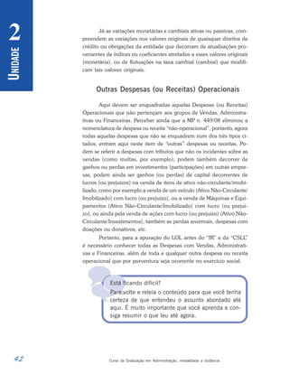 42 Curso de Graduação em Administração, modalidade a distância
U
NIDADE
2

Já as variações monetárias e cambiais ativas ou passivas, com-
preendem as variações nos valores originais de quaisquer direitos de
crédito ou obrigações da entidade que decorram de atualizações pro-
venientes de índices ou coeficientes atrelados a esses valores originais
(monetária), ou de flutuações na taxa cambial (cambial) que modifi-
cam tais valores originais.
Outras Despesas (ou Receitas) Operacionais
Aqui devem ser enquadradas aquelas Despesas (ou Receitas)
Operacionais que não pertençam aos grupos de Vendas, Administra-
tivas ou Financeiras. Perceber ainda que a MP n. 449/08 eliminou a
nomenclatura de despesa ou receita “não-operacional”, portanto, agora
todas aquelas despesas que não se enquadrem num dos três tipos ci-
tados, entram aqui neste item de “outras” despesas ou receitas. Po-
dem se referir a despesas com tributos que não os incidentes sobre as
vendas (como multas, por exemplo), podem também decorrer de
ganhos ou perdas em investimentos (participações) em outras empre-
sas, podem ainda ser ganhos (ou perdas) de capital decorrentes de
lucros (ou prejuízos) na venda de itens de ativo não-circulante/imobi-
lizado, como por exemplo a venda de um veículo (Ativo Não-Circulante/
Imobilizado) com lucro (ou prejuízo), ou a venda de Máquinas e Equi-
pamentos (Ativo Não-Circulante/Imobilizado) com lucro (ou prejuí-
zo), ou ainda pela venda de ações com lucro (ou prejuízo) (Ativo Não-
Circulante/Investimentos), também as perdas anormais, despesas com
doações ou donativos, etc.
Portanto, para a apuração do LOL antes do “IR” e da “CSLL
”
é necessário conhecer todas as Despesas com Vendas, Administrati-
vas e Financeiras, além de toda e qualquer outra despesa ou receita
operacional que por porventura seja ocorrente no exercício social.
Está ficando difícil?
Pare volte e releia o conteúdo para que você tenha
certeza de que entendeu o assunto abordado até
aqui. É muito importante que você aprenda e con-
siga resumir o que leu até agora.
 