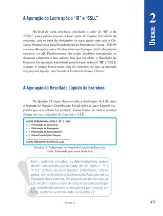 43
Período 3
U
NIDADE
2
!
A Apuração do Lucro após o “IR” e “CSLL”
No final de cada ano-base, calculado o valor do “IR” e da
“CSLL
”, esses valores passam a fazer parte do Passivo Circulante da
empresa, pois se trata de obrigações de curto prazo para com o Go-
verno Federal (pelo atual Regulamento do Imposto de Renda – RIR/99
– e suas alterações, estes tributos estão sendo pagos dentro do próprio
exercício social). Paralelamente são então, também, computadas as
despesas referentes a tais valores, fato que irá afetar o Resultado do
Exercício sob apuração. Importante perceber que, se houve “IR” e “CSLL
”
a pagar, é porque houve lucro, pois do contrário, ou seja, se apurado
um prejuízo líquido, não haveria a incidência desses tributos.
A Apuração do Resultado Líquido do Exercício
No Quadro 12 segue demonstrada a destinação do LOL após
o Imposto de Renda e Contribuição Social sobre o Lucro Líquido (su-
pondo que o resultado foi positivo). Dessa forma, ao final é possível
chegar ao Lucro Líquido do Exercício – LLE.
Quadro 12: A Apuração do Resultado Líquido do Exercício
Fonte: Elaborado pelo autor deste livro
Como podemos perceber, os Administradores podem
decidir pela distribuição de parte do LOL após o “IR” e
“CSLL” a título de participações: Debêntures, Empre-
gados, Administradores e Contribuições Assistenciais ou
Previdenciárias Internas. Os percentuais de dedução do
LLE incidem sobre a base de cálculo de cada participa-
ção considerada sempre a dedução da participação an-
terior, conforme a ordem dada no Quadro 12.
 