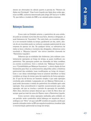 45
Período 3
U
NIDADE
2
devem ser eliminados do cálculo quanto à parcela do “Número de
Ações em Circulação”. Esse Lucro Líquido por Ação deve então apa-
recer na DRE, conforme determinado pelo artigo 187 da Lei nº 6.404/
76, que define o modelo de DRE a ser adotado pelas empresas.
Balanços Sucessivos
Como visto na Unidade anterior, o patrimônio de uma entida-
de pode ser arrolado numa lista dos seus bens, direitos e obrigações, à
qual chamamos de “Inventário”. Por outro lado, um inventário refere-
se a um momento isolado no tempo, geralmente um dia, assim, atra-
vés de um inventário pode-se conhecer a posição patrimonial de uma
empresa de apenas um dia. De qualquer forma, se subtrairmos de
todos os bens e direitos o montante das obrigações, obteremos como
resultado a “Riqueza Líquida” dos sócios (também chamada de
“Patrimônio Líquido”).
Sabemos que as entidades são dinâmicas, pois realizam cons-
tantemente operações ao longo do tempo, as quais modificam seu
patrimônio. Tais operações podem ser chamadas de fatos contábeis
ou eventos econômicos. Com o método dos “Balanços Sucessivos”,
ou a “Contabilidade por Balanços Sucessivos”, o aluno dispõe de boa
ferramenta para fixar os conhecimentos adquiridos sobre a dinâmica
patrimonial das entidades (suas modificações ao longo do tempo).
Com o uso dessa metodologia torna-se possível identificar os fatos
contábeis ao longo do tempo para daí registrá-los de forma apropria-
da. O que faz tal técnica ser bastante simples é que cada operação
concluída pela entidade é preparada em um Balanço Patrimonial, o
qual então demonstra o estado do patrimônio da entidade após cada
operação. Esse procedimento é repetido sucessivamente para cada
operação, até que se conclua o período de apuração do resultado.
Além disso, devemos sempre observar que o total do Ativo deve ser
sempre igual ao total da soma do Passivo mais o Patrimônio Líquido.
Como ocorrem várias operações realizadas pela entidade em
um período, serão construídos vários balanços em sequência, isto é,
análogo a um “filme” em que cada BP constitui um quadro, sendo que
quando colocados todos os BPs em sequência podemos visualizar toda
a movimentação patrimonial ao longo do tempo.
 