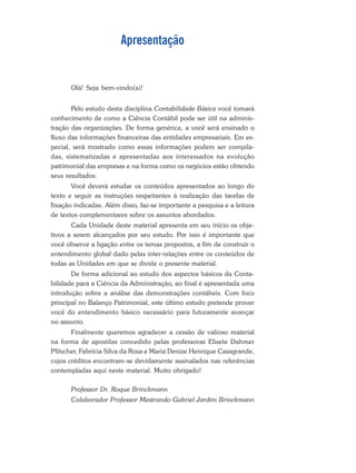 Apresentação
Olá! Seja bem-vindo(a)!
Pelo estudo desta disciplina Contabilidade Básica você tomará
conhecimento de como a Ciência Contábil pode ser útil na adminis-
tração das organizações. De forma genérica, a você será ensinado o
fluxo das informações financeiras das entidades empresariais. Em es-
pecial, será mostrado como essas informações podem ser compila-
das, sistematizadas e apresentadas aos interessados na evolução
patrimonial das empresas e na forma como os negócios estão obtendo
seus resultados.
Você deverá estudar os conteúdos apresentados ao longo do
texto e seguir as instruções respeitantes à realização das tarefas de
fixação indicadas. Além disso, faz-se importante a pesquisa e a leitura
de textos complementares sobre os assuntos abordados.
Cada Unidade deste material apresenta em seu início os obje-
tivos a serem alcançados por seu estudo. Por isso é importante que
você observe a ligação entre os temas propostos, a fim de construir o
entendimento global dado pelas inter-relações entre os conteúdos de
todas as Unidades em que se divide o presente material.
De forma adicional ao estudo dos aspectos básicos da Conta-
bilidade para a Ciência da Administração, ao final é apresentada uma
introdução sobre a análise das demonstrações contábeis. Com foco
principal no Balanço Patrimonial, este último estudo pretende prover
você do entendimento básico necessário para futuramente avançar
no assunto.
Finalmente queremos agradecer a cessão de valioso material
na forma de apostilas concedido pelas professoras Elisete Dahmer
Pfitscher, Fabrícia Silva da Rosa e Maria Denize Henrique Casagrande,
cujos créditos encontram-se devidamente assinalados nas referências
contempladas aqui neste material. Muito obrigado!
Professor Dr. Roque Brinckmann
Colaborador Professor Mestrando Gabriel Jardim Brinckmann
 