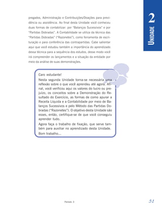 51
Período 3
U
NIDADE
2

pregados, Administração e Contribuições/Doações para previ-
dência ou assistência. Ao final desta Unidade você conheceu
duas formas de contabilizar: por “Balanços Sucessivos” e por
“Partidas Dobradas”. A Contabilidade se utiliza da técnica das
“Partidas Dobradas” (“Razonetes”), como ferramenta de escri-
turação e para conferência das contrapartidas. Cabe salientar
aqui que você estudou também a importância do aprendizado
dessa técnica para a sequência dos estudos, desse modo você
irá compreender os lançamentos e a situação da entidade por
meio da análise de suas demonstrações.
Caro estudante!
Nesta segunda Unidade torna-se necessária uma
reflexão sobre o que você aprendeu até agora. Afi-
nal, você verificou aqui os valores do lucro ou pre-
juízo, os conceitos sobre a Demonstração do Re-
sultado do Exercício, as formas de como apurar a
Receita Líquida e a Contabilidade por meio de Ba-
lanços Sucessivos e pelo Método das Partidas Do-
bradas (“Razonetes”). O objetivo desta Unidade são
esses, então, certifique-se de que você conseguiu
aprender tudo.
Agora faça o trabalho de fixação, que serve tam-
bém para auxiliar no aprendizado desta Unidade.
Bom trabalho...
 
