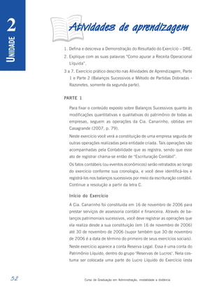 52 Curso de Graduação em Administração, modalidade a distância
U
NIDADE
2 A
A
A
A
Atividades de apr
tividades de apr
tividades de apr
tividades de apr
tividades de aprendizagem
endizagem
endizagem
endizagem
endizagem
1. Defina e descreva a Demonstração do Resultado do Exercício – DRE.
2. Explique com as suas palavras “Como apurar a Receita Operacional
Líquida”.
3 a 7. Exercício prático descrito nas Atividades de Aprendizagem, Parte
1 e Parte 2 (Balanços Sucessivos e Método de Partidas Dobradas -
Razonetes, somente da segunda parte).
PARTE 1
Para fixar o conteúdo exposto sobre Balanços Sucessivos quanto às
modificações quantitativas e qualitativas do patrimônio de todas as
empresas, seguem as operações da Cia. Canarinho, obtidas em
Casagrande (2007, p. 79).
Neste exercício você verá a constituição de uma empresa seguida de
outras operações realizadas pela entidade criada. Tais operações são
acompanhadas pela Contabilidade que as registra, sendo que esse
ato de registrar chama-se então de “Escrituração Contábil”.
Os fatos contábeis (ou eventos econômicos) serão retratados ao longo
do exercício conforme sua cronologia, e você deve identificá-los e
registrá-los nos balanços sucessivos por meio da escrituração contábil.
Continue a resolução a partir da letra C.
Início do Exercício
A Cia. Canarinho foi constituída em 16 de novembro de 2006 para
prestar serviços de assessoria contábil e financeira. Através de ba-
lanços patrimoniais sucessivos, você deve registrar as operações que
ela realiza desde a sua constituição (em 16 de novembro de 2006)
até 30 de novembro de 2006 (supor também que 30 de novembro
de 2006 é a data de término do primeiro de seus exercícios sociais).
Neste exercício aparece a conta Reserva Legal. Essa é uma conta do
Patrimônio Líquido, dentro do grupo "Reservas de Lucros". Nela cos-
tuma ser colocada uma parte do Lucro Líquido do Exercício (esta
 
