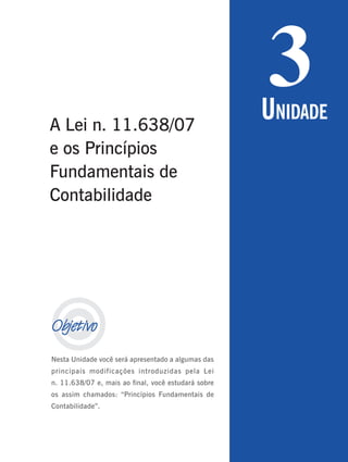 69
Período 3
U
NIDADE
2

Objetivo
Nesta Unidade você será apresentado a algumas das
principais modificações introduzidas pela Lei
n. 11.638/07 e, mais ao final, você estudará sobre
os assim chamados: “Princípios Fundamentais de
Contabilidade”.
3
UNIDADE
A Lei n. 11.638/07
e os Princípios
Fundamentais de
Contabilidade
 