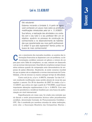71
Período 3
U
NIDADE
3

Lei n. 11.638/07
Olá estudante!
Estamos iniciando a Unidade 3. A partir de agora
você conhecerá um pouco mais sobre as principais
modificações introduzidas pela Lei n. 11.638/07.
Sua leitura, a realização das atividades e os conta-
tos com o seu tutor e o seu professor têm um só
objetivo: ajudá-lo no processo de construção do
conhecimento e no desenvolvimento de habilida-
des que caracterizarão seu novo perfil profissional.
E então? O que está esperando? Vamos juntos na
busca de mais conhecimento!
om o crescimento dos mercados mundiais, os usuários das in-
formações financeiras se depararam com um problema: as de-
monstrações contábeis variavam em gênero e número de um
país para outro (falta de compliance, ou seja, estavam em desacordo
com as normas internacionais). Essa falta de compliance sempre trouxe
sérios entraves quando da comparação entre demonstrativos de em-
presas de países diferentes. Atualmente, já existe consenso mundial
de que os países vão se adaptando a normas internacionais de Conta-
bilidade, a fim de minorar ou mesmo extinguir tal tipo de dificuldade.
Como você já viu, a Lei n. 6.404/76, chamada “Lei das S.A.”,
vem recebendo modificações nesse sentido através de novas leis que
regulam o assunto. Em 28 de dezembro de 2007 foi criada a Lei n.
11.638/07, que entrou em vigor a partir de 1º/01/2008, a qual trouxe
importantes alterações regulamentares à Lei n. 6.404/76. Com essa
nova lei percebemos a tendência brasileira por uma busca de padro-
nização em nível internacional.
Especificamente em nosso caso, foi criada uma comissão que
irá discutir e emitir pronunciamentos técnicos sobre procedimentos
contábeis, denominada Comissão de Pronunciamentos Contábeis –
CPC. Ela é constituída por membros oriundos de várias instituições,
entre elas: a Associação Brasileira das Companhias Abertas –
C
 