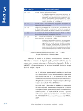 74 Curso de Graduação em Administração, modalidade a distância
U
NIDADE
3 LEI N. 6.404/76
Art. 195-A
Art. 197
Art. 199
Art. 226
Art. 248
MODIFICAÇÕES OCORRIDAS
Inclui a “Reserva de Incentivos Fiscais”:
A assembleia geral poderá, por proposta dos órgãos de
administração, destinar para a reserva de incentivos fiscais
a parcela do lucro líquido decorrente de doações ou sub-
venções governamentais para investimentos, que poderá
ser excluída da base de cálculo do dividendo obrigatório
(inciso I do caput do art. 202 desta Lei).
Inclusão como “Lucros a Realizar” dos ganhos decorrentes de
avaliação a valor de mercado.
O saldo da conta Reserva de Lucros não pode ultrapassar o Capi-
tal Social. Caso atinja o limite deverá aplicar o excesso na
integralização ou aumento de Capital ou distribuição de dividendos.
Na ocorrência de Transformação, Incorporação, Fusão ou Cisão,
serão contabilizadas pelo seu valor de mercado.
Para a avaliação do Investimento em Coligadas e Controladas a lei
alterou seu texto, como descrito a seguir.
No balanço patrimonial da companhia os investimentos
em coligadas sobre cuja administração tenha influência
significativa, ou de que participe com 20% (vinte por
cento) ou mais do capital votante, em controladas e em
outras sociedades que façam parte de um mesmo grupo ou
estejam sob controle comum serão avaliados pelo método
da equivalência patrimonial, de acordo com as seguintes
normas:
Quadro 18: Alterações introduzidas pela Lei n. 11.638/07
Fonte: Adaptado de Pfitscher (2008)
O artigo 3º da Lei n. 11.638/07 contempla uma novidade, a
definição de empresas de “grande porte”, antes inexistentes. As em-
presas assim enquadradas devem obedecer às disposições da Lei n.
6.404/76, independentemente de ser uma Sociedade Anônima. Veja o
texto do artigo, a seguir.
Art. 3º Aplicam-se às sociedades de grande porte, ainda que
não constituídas sob a forma de sociedades por ações, as dis-
posições da Lei 6.404, de 15 de dezembro de 1976, sobre
escrituração e elaboração de demonstrações financeiras e a
obrigatoriedade de auditoria independente por auditor regis-
trado na Comissão de Valores Mobiliários.
Parágrafo único. Considera-se de grande porte, para os fins
exclusivos desta Lei, a sociedade ou conjunto de sociedades
sob controle comum que tiver, no exercício social anterior, ati-
vo total superior a R$ 240.000.000,00 (duzentos e quarenta
milhões de reais) ou receita bruta anual superior a
R$ 300.000.000,00 (trezentos milhões de reais). (BRASIL,
2007).
 