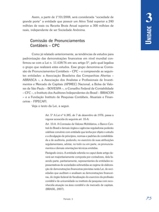75
Período 3
U
NIDADE
3
Assim, a partir de 1º/01/2008, será considerada “sociedade de
grande porte” a entidade que possuir um Ativo Total superior a 240
milhões de reais ou Receita Bruta Anual superior a 300 milhões de
reais, independente de ser Sociedade Anônima.
Comissão de Pronunciamentos
Contábeis – CPC
Como já relatado anteriormente, as tendências de estudos para
padronização das demonstrações financeiras em nível mundial con-
firmou-se com a Lei n. 11.638/76 em seu artigo 5º, pelo qual legaliza
o grupo que realizará estes estudos. Esse grupo denomina-se Comis-
são de Pronunciamentos Contábeis – CPC – e compreende as seguin-
tes entidades: a Associação Brasileira das Companhias Abertas –
ABRASCA –, a Associação dos Analistas e Profissionais de Investi-
mentos e Mercado de Capitais (APIMEC) Nacional, a Bolsa de Valo-
res de São Paulo – BOVESPA –, o Conselho Federal de Contabilidade
– CFC –, o Instituto dos Auditores Independentes do Brasil – IBRACON
– e a Fundação Instituto de Pesquisas Contábeis, Atuariais e Finan-
ceiras - FIPECAFI.
Veja o texto da Lei, a seguir.
Art. 5º A Lei nº 6.385, de 7 de dezembro de 1976, passa a
vigorar acrescida do seguinte art. 10-A:
Art. 10-A. A Comissão de Valores Mobiliários, o Banco Cen-
tral do Brasil e demais órgãos e agências reguladoras poderão
celebrar convênio com entidade que tenha por objeto o estudo
e a divulgação de princípios, normas e padrões de contabilida-
de e de auditoria, podendo, no exercício de suas atribuições
regulamentares, adotar, no todo ou em parte, os pronuncia-
mentos e demais orientações técnicas emitidas.
Parágrafo único. A entidade referida no caput deste artigo de-
verá ser majoritariamente composta por contadores, dela fa-
zendo parte, paritariamente, representantes de entidades re-
presentativas de sociedades submetidas ao regime de elabora-
ção de demonstrações financeiras previstas nesta Lei, de soci-
edades que auditam e analisam as demonstrações financei-
ras, do órgão federal de fiscalização do exercício da profissão
contábil e de universidade ou instituto de pesquisa com reco-
nhecida atuação na área contábil e de mercado de capitais.
(BRASIL, 2007).
 