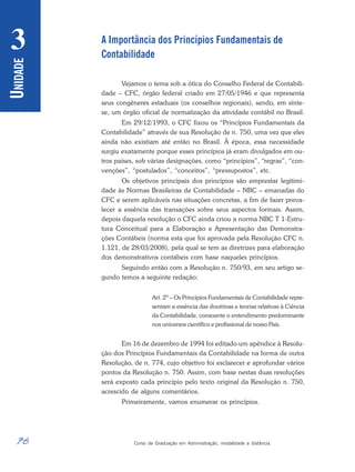 76 Curso de Graduação em Administração, modalidade a distância
U
NIDADE
3 A Importância dos Princípios Fundamentais de
Contabilidade
Vejamos o tema sob a ótica do Conselho Federal de Contabili-
dade – CFC, órgão federal criado em 27/05/1946 e que representa
seus congêneres estaduais (os conselhos regionais), sendo, em sínte-
se, um órgão oficial de normatização da atividade contábil no Brasil.
Em 29/12/1993, o CFC fixou os “Princípios Fundamentais da
Contabilidade” através de sua Resolução de n. 750, uma vez que eles
ainda não existiam até então no Brasil. À época, essa necessidade
surgiu exatamente porque esses princípios já eram divulgados em ou-
tros países, sob várias designações, como “princípios”, “regras”, “con-
venções”, “postulados”, “conceitos”, “pressupostos”, etc.
Os objetivos principais dos princípios são emprestar legitimi-
dade às Normas Brasileiras de Contabilidade – NBC – emanadas do
CFC e serem aplicáveis nas situações concretas, a fim de fazer preva-
lecer a essência das transações sobre seus aspectos formais. Assim,
depois daquela resolução o CFC ainda criou a norma NBC T 1-Estru-
tura Conceitual para a Elaboração e Apresentação das Demonstra-
ções Contábeis (norma esta que foi aprovada pela Resolução CFC n.
1.121, de 28/03/2008), pela qual se tem as diretrizes para elaboração
dos demonstrativos contábeis com base naqueles princípios.
Seguindo então com a Resolução n. 750/93, em seu artigo se-
gundo temos a seguinte redação:
Art. 2º – Os Princípios Fundamentais de Contabilidade repre-
sentam a essência das doutrinas e teorias relativas à Ciência
da Contabilidade, consoante o entendimento predominante
nos universos científico e profissional de nosso País.
Em 16 de dezembro de 1994 foi editado um apêndice à Resolu-
ção dos Princípios Fundamentais da Contabilidade na forma de outra
Resolução, de n. 774, cujo objetivo foi esclarecer e aprofundar vários
pontos da Resolução n. 750. Assim, com base nestas duas resoluções
será exposto cada princípio pelo texto original da Resolução n. 750,
acrescido de alguns comentários.
Primeiramente, vamos enumerar os princípios.
 