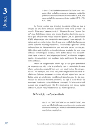 78 Curso de Graduação em Administração, modalidade a distância
U
NIDADE
3 § único – O PATRIMÔNIO pertence à ENTIDADE, mas a recí-
proca não é verdadeira. A soma ou agregação contábil de
patrimônios autônomos não resulta em nova ENTIDADE, mas
numa unidade de natureza econômico-contábil. (CFC, 1993;
CFC, 1994).
De forma concisa, este princípio incorpora a ideia de que a
criação de uma nova entidade subentende uma nova “pessoa” no
mundo. Esta nova “pessoa jurídica”, diferente de uma “pessoa físi-
ca”, mas de todos os modos uma pessoa detentora de direitos e deve-
res e que, tal qual uma pessoa física que possui CPF, ela possuirá um
CNPJ (observação: este comentário serve apenas como exemplo di-
dático, pois em nada obsta o fato de que uma entidade também possa
existir na forma de uma pessoa física, continuando o princípio válido
independente da forma adquirida pela entidade na sua concepção).
Além disso, está implícito neste princípio que a criação de uma nova
entidade somente pode ocorrer, a partir do fato de que essa nova enti-
dade deva possuir o “seu próprio patrimônio”, totalmente indepen-
dente e incomunicável com qualquer outro patrimônio de qualquer
outra entidade.
Então, um dos principais pontos aqui é o de que o patrimônio
de uma empresa não pode se confundir com o patrimônio de seus
sócios (acionistas, proprietários), nem com o patrimônio de outra en-
tidade. Por exemplo, um sócio não pode simplesmente recolher di-
nheiro do Caixa da empresa e com isso adquirir algum bem para si.
Existe ainda um ideal maior contido neste princípio, que é o da orga-
nização da atividade humana produtiva, ou seja, a ideia de que as
entidades funcionem como células de promoção do bem-estar social
e, para isso, seu patrimônio não deve misturar-se com os das outras
entidades, sejam elas pessoas físicas ou mesmo jurídicas.
O Princípio da Continuidade
Art. 5º – A CONTINUIDADE ou não da ENTIDADE, bem
como sua vida definida ou provável, devem ser consideradas
quando da classificação e avaliação das mutações patrimoniais,
quantitativas e qualitativas.
 
