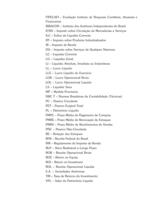 FIPECAFI – Fundação Instituto de Pesquisas Contábeis, Atuariais e
Financeiras
IBRACON – Instituto dos Auditores Independentes do Brasil
ICMS – Imposto sobre Circulação de Mercadorias e Serviços
ILC – Índice de Liquidez Corrente
IPI – Imposto sobre Produtos Industrializados
IR – Imposto de Renda
ISS – Imposto sobre Serviços de Qualquer Natureza
LC – Liquidez Corrente
LG – Liquidez Geral
LI – Liquidez Absoluta, Imediata ou Instantânea
LL – Lucro Líquido
LLE – Lucro Líquido do Exercício
LOB – Lucro Operacional Bruto
LOL – Lucro Operacional Líquido
LS – Liquidez Seca
MP – Medida Provisória
NBC T – Normas Brasileiras de Contabilidade (Técnicas)
PC – Passivo Circulante
PET – Passivo Exigível Total
PL – Patrimônio Líquido
PMPC – Prazo Médio de Pagamento de Compras
PMRE – Prazo Médio de Renovação de Estoques
PMRV – Prazo Médio de Recebimentos de Vendas
PÑC – Passivo Não-Circulante
RE – Rotação dos Estoques
RFB – Receita Federal do Brasil
RIR – Regulamento do Imposto de Renda
RLP – Ativo Realizável a Longo Prazo
ROB – Receita Operacional Bruta
ROE – Return on Equity
ROI – Return on Investment
ROL – Receita Operacional Líquida
S.A. – Sociedades Anônimas
TRI – Taxa de Retorno do Investimento
VPL – Valor do Patrimônio Líquido
 